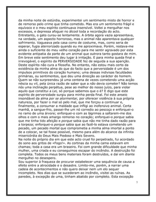 da minha noite de estúrdia, experimentei um sentimento misto de horror e
de remorso pelo crime que tinha cometido. Mas era um sentimento frágil e
equívoco e o meu espírito continuava insensível. Voltei a mergulhar nos
excessos, e depressa afoguei no álcool toda a recordação do acto.
Entretanto, o gato curou-se lentamente. A órbita agora vazia apresentava,
na verdade, um aspecto horroroso, mas o animal não aparentava qualquer
sofrimento. Vagueava pela casa como de costume, mas, como seria de
esperar, fugia aterrorizado quando eu me aproximava. Porém, restava-me
ainda o suficiente do meu velho coração para me sentir agravado por esta
evidente antipatia da parte de um animal que outrora tanto gostara de mim.
Em breve este sentimento deu lugar à irritação. E para minha queda final e
irrevogável, o espírito da PERVERSIDADE fez de seguida a sua aparição.
Deste espírito não cura a filosofia. No entanto, não estou mais certo da
existência da minha alma do que do facto que a perversidade é um dos
impulsos primitivos do coração humano; uma dessas indivisas faculdades
primárias, ou sentimentos, que deu uma direcção ao carácter do homem.
Quem se não surpreendeu já uma centena de vezes cometendo uma acção
néscia ou vil, pela única razão de saber que a não devia cometer? Não temos
nós uma inclinação perpétua, pese ao melhor do nosso juízo, para violar
aquilo que constitui a Lei, só porque sabemos que o é? E digo que este
espírito de perversidade surgiu para minha perda final. Foi este anseio
insondável da alma por se atormentar, por oferecer violência à sua própria
natureza, por fazer o mal só pelo mal, que me forçou a continuar e,
finalmente, a consumar a maldade que infligi ao inofensivo animal. Certa
manhã, a sangue-frio, passei-lhe um nó corredio ao pescoço e enforquei-o
no ramo de uma árvore; enforquei-o com as lágrimas a saltarem-me dos
olhos e com o mais amargo remorso no coração; enforquei-o porque sabia
que me tinha tido afeição e porque sabia que não me tinha dado razão para
a torpeza; enforquei-o porque sabia que ao fazê-lo estava cometendo um
pecado, um pecado mortal que comprometia a minha alma imortal a ponto
de a colocar, se tal fosse possível, mesmo para além do alcance da infinita
misericórdia do Deus Mais Piedoso e Mais Severo.
Na noite do próprio dia em que este acto cruel foi perpetrado, fui acordado
do sono aos gritos de «Fogo!». As cortinas da minha cama estavam em
chamas; toda a casa era um braseiro. Foi com grande dificuldade que minha
mulher, uma criada e eu conseguimos escapar do incêndio. A destruição foi
completa. Todos os meus bens materiais foram destruídos, e daí em diante
mergulhei no desespero.
Sou superior à fraqueza de procurar estabelecer uma sequência de causa a
efeito entre a atrocidade e o desastre. Limito-me, porém, a narrar uma
cadeia de acontecimentos e não quero deixar nem um elo sequer
incompleto. Nos dias que se sucederam ao incêndio, visitei as ruínas. As
paredes, à excepção de uma, tinham abatido por completo. Esta excepção
                                                                          5
 