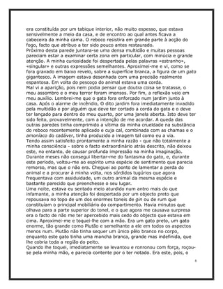era constituída por um tabique interior, não muito espesso, que estava
sensivelmente a meio da casa, e de encontro ao qual antes ficava a
cabeceira da minha cama. O reboco resistira em grande parte à acção do
fogo, facto que atribuo a ter sido pouco antes restaurado.
Próximo desta parede juntara-se uma densa multidão e muitas pessoas
pareciam estar a examinar certa zona em particular, com minúcia e grande
atenção. A minha curiosidade foi despertada pelas palavras «estranho»,
«singular» e outras expressões semelhantes. Aproximei-me e vi, como se
fora gravado em baixo revelo, sobre a superfície branca, a figura de um gato
gigantesco. A imagem estava desenhada com uma precisão realmente
espantosa. Em volta do pescoço do animal estava uma corda.
Mal vi a aparição, pois nem podia pensar que doutra coisa se tratasse, o
meu assombro e o meu terror foram imensos. Por fim, a reflexão veio em
meu auxílio. Lembrei-me que o gato fora enforcado num jardim junto à
casa. Após o alarme de incêndio, O dito jardim fora imediatamente invadido
pela multidão e por alguém que deve ter cortado a corda do gato e o deve
ter lançado para dentro do meu quarto, por uma janela aberta. Isto deve ter
sido feito, provavelmente, com a intenção de me acordar. A queda das
outras paredes tinha comprimido a vítima da minha crueldade na substância
do reboco recentemente aplicado e cuja cal, combinada com as chamas e o
amoníaco do cadáver, tinha produzido a imagem tal como eu a via.
Tendo assim satisfeito prontamente a minha razão - que não totalmente a
minha consciência - sobre o facto extraordinário atrás descrito, não deixou
este, no entanto, de causar profunda impressão na minha imaginação.
Durante meses não consegui libertar-me do fantasma do gato, e, durante
este período, voltou-me ao espírito uma espécie de sentimento que parecia
remorso, mas que o não era. Cheguei ao ponto de lamentar a perda do
animal e a procurar à minha volta, nos sórdidos tugúrios que agora
frequentava com assiduidade, um outro animal da mesma espécie e
bastante parecido que preenchesse o seu lugar.
Uma noite, estava eu sentado meio aturdido num antro mais do que
infamante, a minha atenção foi despertada por um objecto preto que
repousava no topo de um dos enormes toneis de gin ou de rum que
constituíam o principal mobiliário do compartimento. Havia minutos que
olhava para a parte superior do tonel, e o que agora me causava surpresa
era o facto de não me ter apercebido mais cedo do objecto que estava em
cima. Aproximei-me e toquei-lhe com a mão. Era um gato preto, um gato
enorme, tão grande como Plutão e semelhante a ele em todos os aspectos
menos num. Plutão não tinha sequer um único pêlo branco no corpo,
enquanto este gato tinha uma mancha branca, grande mas indefinida, que
lhe cobria toda a região do peito.
Quando lhe toquei, imediatamente se levantou e ronronou com força, roçou-
se pela minha mão, e parecia contente por o ter notado. Era este, pois, o
                                                                           6
 