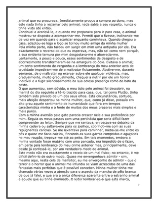 animal que eu procurava. Imediatamente propus a compra ao dono, mas
este nada tinha a reclamar pelo animal, nada sabia a seu respeito, nunca o
tinha visto até então.
Continuei a acariciá-lo, e quando me preparava para ir para casa, o animal
mostrou-se disposto a acompanhar-me. Permiti que o fizesse, inclinando-me
de vez em quando para o acariciar enquanto caminhava. Quando chegou a
casa, adaptou-se logo e logo se tornou muito amigo da minha mulher
Pela minha parte, não tardou em surgir em mim uma antipatia por ele. Era
exactamente o reverso do que eu esperava, mas, não sei como nem porquê,
a sua evidente ternura por mim desgostava-me e aborrecia-me.
Lentamente, a pouco e pouco, esses sentimentos de desgosto e de
aborrecimento transformaram-se na amargura do ódio. Evitava o animal;
um certo sentimento de vergonha e a lembrança do meu anterior acto de
crueldade impediram-me de o maltratar fisicamente. Abstive-me, durante
semanas, de o maltratar ou exercer sobre ele qualquer violência, mas,
gradualmente, muito gradualmente, cheguei a nutrir por ele um horror
indizível e a fugir silenciosamente da sua odiosa presença como do bafo da
peste.
O que aumentou, sem dúvida, o meu ódio pelo animal foi descobrir, na
manhã do dia seguinte a tê-lo trazido para casa, que, tal como Plutão, tinha
também sido privado de um dos seus olhos. Esta circunstância, contudo,
mais afeição despertou na minha mulher, que, como já disse, possuía em
alto grau aquele sentimento de humanidade que fora em tempos
característica minha e a fonte de muitos dos meus prazeres mais simples e
mais puros.
Com a minha aversão pelo gato parecia crescer nele a sua preferência por
mim. Seguia os meus passos com uma pertinácia que seria difícil fazer
compreender ao leitor. Sempre que me sentava, enroscava-se debaixo da
minha cadeira ou saltava-me para os joelhos, cobrindo-me com as suas
repugnantes carícias. Se me levantava para caminhar, metia-se-me entre os
pés e quase me fazia cair ou, fincando as suas garras compridas e aguçadas
no meu roupão, trepava-me até ao peito. Em tais momentos, embora a
minha vontade fosse matá-lo com uma pancada, era impedido de o fazer,
em parte pela lembrança do meu crime anterior mas, principalmente, devo
desde já confessá-lo, por um verdadeiro medo do animal.
Este medo não era exactamente o receio de um mal físico; no entanto, é me
difícil defini-lo de outro modo. Quase me envergonhava admitir - sim,
mesmo aqui, nesta cela de malfeitor, eu me envergonho de admitir - que o
terror e o horror que o animal me infundia se viam acrescidos de uma das
fantasias mais perfeitas que é possível conceber. Minha mulher tinha-me
chamado várias vezes a atenção para o aspecto da mancha de pêlo branco
de que já falei, e que era a única diferença aparente entre o estranho animal
e aquele que eu tinha eliminado. O leitor lembrar-se-á que esta marca,
                                                                            7
 
