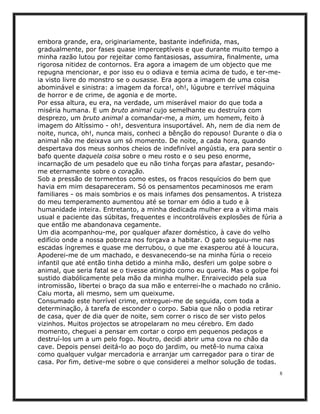 embora grande, era, originariamente, bastante indefinida, mas,
gradualmente, por fases quase imperceptíveis e que durante muito tempo a
minha razão lutou por rejeitar como fantasiosas, assumira, finalmente, uma
rigorosa nitidez de contornos. Era agora a imagem de um objecto que me
repugna mencionar, e por isso eu o odiava e temia acima de tudo, e ter-me-
ia visto livre do monstro se o ousasse. Era agora a imagem de uma coisa
abominável e sinistra: a imagem da forca!, oh!, lúgubre e terrível máquina
de horror e de crime, de agonia e de morte.
Por essa altura, eu era, na verdade, um miserável maior do que toda a
miséria humana. E um bruto animal cujo semelhante eu destruíra com
desprezo, um bruto animal a comandar-me, a mim, um homem, feito à
imagem do Altíssimo - oh!, desventura insuportável. Ah, nem de dia nem de
noite, nunca, oh!, nunca mais, conheci a bênção do repouso! Durante o dia o
animal não me deixava um só momento. De noite, a cada hora, quando
despertava dos meus sonhos cheios de indefinível angústia, era para sentir o
bafo quente daquela coisa sobre o meu rosto e o seu peso enorme,
incarnação de um pesadelo que eu não tinha forças para afastar, pesando-
me eternamente sobre o coração.
Sob a pressão de tormentos como estes, os fracos resquícios do bem que
havia em mim desapareceram. Só os pensamentos pecaminosos me eram
familiares - os mais sombrios e os mais infames dos pensamentos. A tristeza
do meu temperamento aumentou até se tornar em ódio a tudo e à
humanidade inteira. Entretanto, a minha dedicada mulher era a vítima mais
usual e paciente das súbitas, frequentes e incontroláveis explosões de fúria a
que então me abandonava cegamente.
Um dia acompanhou-me, por qualquer afazer doméstico, à cave do velho
edifício onde a nossa pobreza nos forçava a habitar. O gato seguiu-me nas
escadas íngremes e quase me derrubou, o que me exasperou até à loucura.
Apoderei-me de um machado, e desvanecendo-se na minha fúria o receio
infantil que até então tinha detido a minha mão, desferi um golpe sobre o
animal, que seria fatal se o tivesse atingido como eu queria. Mas o golpe foi
sustido diabólicamente pela mão da minha mulher. Enraivecido pela sua
intromissão, libertei o braço da sua mão e enterrei-lhe o machado no crânio.
Caiu morta, ali mesmo, sem um queixume.
Consumado este horrível crime, entreguei-me de seguida, com toda a
determinação, à tarefa de esconder o corpo. Sabia que não o podia retirar
de casa, quer de dia quer de noite, sem correr o risco de ser visto pelos
vizinhos. Muitos projectos se atropelaram no meu cérebro. Em dado
momento, cheguei a pensar em cortar o corpo em pequenos pedaços e
destruí-los um a um pelo fogo. Noutro, decidi abrir uma cova no chão da
cave. Depois pensei deitá-lo ao poço do jardim, ou metê-lo numa caixa
como qualquer vulgar mercadoria e arranjar um carregador para o tirar de
casa. Por fim, detive-me sobre o que considerei a melhor solução de todas.
                                                                             8
 