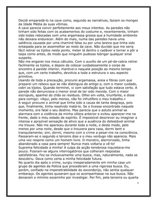 Decidi emparedá-lo na cave como, segundo as narrativas, faziam os monges
da Idade Média às suas vítimas.
A cave parecia convir perfeitamente aos meus intentos. As paredes não
tinham sido feitas com os acabamentos do costume e, recentemente, tinham
sido todas rebocadas com uma argamassa grossa que a humidade ambiente
não deixara endurecer. Além do mais, numa das paredes havia uma
saliência causada por uma chaminé falsa ou por uma lareira que tinha sido
entaipada para se assemelhar ao resto da cave. Não duvidei que me seria
fácil retirar os tijolos neste ponto, meter lá dentro o cadáver e tornar a pôr a
taipa como antes, de modo que ninguém pudesse lobrigar qualquer sinal
suspeito.
Não me enganei nos meus cálculos. Com o auxílio de um pé-de-cabra retirei
facilmente os tijolos, e depois de colocar cuidadosamente o corpo de
encontro à parede interior, mantive-o naquela posição ao mesmo tempo
que, com um certo trabalho, devolvia a toda a estrutura o seu aspecto
primitivo.
Usando de toda a precaução, procurei argamassa, areia e fibras com que
preparei um reboco que se não distinguia do antigo e, com o maior cuidado,
cobri os tijolos. Quando terminei, vi com satisfação que tudo estava certo. A
parede não denunciava o menor sinal de ter sido mexida. Com o maior
escrúpulo, apanhei do chão os resíduos. Olhei em volta, triunfante, e disse
para comigo: «Aqui, pelo menos, não foi infrutífero o meu trabalho.»
A seguir procurei o animal que tinha sido a causa de tanta desgraça, pois
que, finalmente, tinha resolvido matá-lo. Se o tivesse encontrado naquele
momento, era fatal o seu destino. Mas parecia que o astuto animal se
alarmara com a violência da minha cólera anterior e evitou aparecer-me na
frente, dado o meu estado de espírito. É impossível descrever ou imaginar a
intensa e aprazível sensação de alívio que a ausência do detestável animal
me trouxe. Não me apareceu durante toda a noite, e deste modo, pelo
menos por uma noite, desde que o trouxera para casa, dormi bem e
tranquilamente; sim, dormi, mesmo com o crime a pesar-me na consciência.
Passaram-se o segundo e terceiro dias e o meu verdugo não aparecia. Mais
uma vez respirei como um homem livre. O monstro, aterrorizado, tinha
abandonado a casa para sempre! Nunca mais voltaria a vê-lo!
Suprema felicidade a minha! A culpa da acção tenebrosa inquietava-me
pouco. Fizeram-se alguns interrogatórios que colheram respostas
satisfatórias. Fez-se inclusivamente uma busca, mas, naturalmente, nada se
descobriu. Dava como certa a minha felicidade futura.
No quarto dia após o crime, surgiu inesperadamente em minha casa um
grupo de agentes da Polícia que procederam a uma rigorosa busca. Eu,
porém, confiado na impenetrabilidade do esconderijo, não sentia qualquer
embaraço. Os agentes quiseram que os acompanhasse na sua busca. Não
deixaram o mínimo escaninho por investigar. Por fim, pela terceira ou quarta
                                                                               9
 