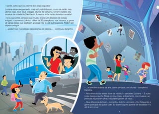 2 3
– Gente, acho que vou dormir dois dias seguidos!
Luciana estava exagerando, mas no fundo tinha um pouco de razão: nos
últimos dias, ela e seus colegas, alunos da tia Sônia, tinham visitado dez
museus da cidade de São Paulo! A menina tinha razão de estar cansada!
– E eu que antes pensava que museu era só um depósito de coisas
antigas! – comentou Julinho. – Mas tia Sônia explicou: nos museus, a gente
vê várias coisas que explicam a nossa vida e a de outros povos. Podem ser
objetos antigos...
– ...podem ser invenções e descobertas da ciência... – continuou Serginho.
– ...e também objetos de arte, como pinturas, esculturas – completou
Carolina.
– Nós vimos todos esses tipos de museu! – percebeu Luciana. – E outra
coisa bacana que tia Sônia contou é que, antigamente, nos museus, as
pessoas só podiam olhar, não participavam de nada...
– Que diferença de hoje! – comentou Julinho, animado – No Catavento a
gente participa de quase tudo! Eu adorei aquela parede de escalada! Fui
até lá em cima!
2 3
 