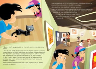 6 7
– Quem é você? – perguntou Julinho – Como foi parar no meio das minhas
coisas?
– Sou um gato, ora! Eu morava no quadro de um pintor famoso, que fica no
museu. Mas não me lembro dos nomes, nem do lugar... Estava cansado de
ficar ali parado e aproveitei que vocês passavam por ali... pulei na mochila!
Mas agora preciso voltar pro meu lugar, senão vai ser uma confusão!
– Claro! – disse Carolina. – Se você fazia parte de um quadro, logo vão
sentir sua falta! E com certeza esse quadro deve ser muito valioso, não
pode ficar incompleto!
Nenhum deles se lembrava de ter visto o gato, o que era natural: tinham
olhado tantos quadros!
O jeito era relembrar um por um todos os museus, para tentar descobrir de
onde ele tinha vindo e poderem devolvê–lo a seu lugar...
– Será que foi no Paço das Artes? – arriscou Serginho.
O Paço das Artes é uma grande galeria, onde as crianças viram exposições
de arte contemporânea, quer dizer, da época atual. Tinha obras de artes
plásticas, de artes gráficas e de multimídia.
– Eu achei tudo tão moderno! – disse Julinho.
Mas o gato garantiu que não tinha
vindo de lá.
6 7
 