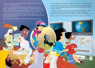 8 9
– Nós conhecemos também o Museu de Arte Sacra – lembrou Carolina.
– Ele fica no Mosteiro da Luz.
– Eu li que, no lugar onde hoje é o mosteiro, antigamente existia uma
capela – disse Serginho. – Um dia, em 1603, um casal levou para lá uma
imagem de Nossa Senhora da Luz, que existe até hoje. E, por isso, o nome
do bairro mudou: antes era Campos do Guarepe, e hoje, se chama Luz.
– O que eu achei mais bonito foram os presépios! – disse Julinho. – Tia
Sônia disse que são mais de cem, e vieram de várias regiões do Brasil e de
muitos lugares do mundo.
Bem, presépios têm vaquinhas, burrinhos e camelos. Mas gatos, não...
– E vocês gostaram do Museu da Imagem e do Som? – quis saber Carolina.
– Achei bacana! – disse Julinho – Lá tem música, cinema, vídeo, fotografia...
Tenho um amigo que adora essas coisas de arte com tecnologia. Se visse,
ia querer morar lá!
– Eu soube que esse museu tem um festival chamado Mobilefest. – disse
a menina – Até me deu vontade de participar! Qualquer pessoa pode
concorrer com textos, fotos ou vídeos criados no celular... Muito legal, né?
Mas e o gato? Com certeza, não era som nem vídeo, então, não era de lá...
8 9
 