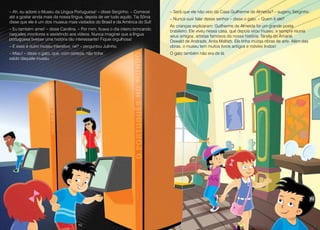 10 11
– Ah, eu adorei o Museu da Língua Portuguesa! – disse Serginho. – Comecei
até a gostar ainda mais da nossa língua, depois de ver tudo aquilo. Tia Sônia
disse que ele é um dos museus mais visitados do Brasil e da América do Sul!
– Eu também amei! – disse Carolina. – Por mim, ficava o dia inteiro brincando
naqueles monitores e assistindo aos vídeos. Nunca imaginei que a língua
portuguesa tivesse uma história tão interessante! Fiquei orgulhosa!
– E esse é outro museu interativo, né? – perguntou Julinho.
– Miau! – disse o gato, que, com certeza, não tinha
saído daquele museu.
– Será que ele não veio da Casa Guilherme de Almeida? – sugeriu Serginho.
– Nunca ouvi falar desse senhor – disse o gato. – Quem é ele?
As crianças explicaram: Guilherme de Almeida foi um grande poeta
brasileiro. Ele viveu nessa casa, que depois virou museu, e sempre reunia
seus amigos, artistas famosos da nossa história: Tarsila do Amaral,
Oswald de Andrade, Anita Malfatti. Ele tinha muitas obras de arte. Além das
obras, o museu tem muitos livros antigos e móveis lindos!
O gato também não era de lá.
10 11
 