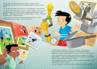 12 13
– Poxa, quero ir de novo ao Museu do Futebol! – lembrou Julinho,
entusiasmado. Tem tudo! Fotos, camisetas de jogadores famosos, bolas,
vídeos...
– Eu contei quinze salas, cada uma com um tema diferente! – disse Carolina.
– Eu gostei mais da sala Jogo de Corpo, que tem imagens em câmera lenta
do que acontece com o corpo durante os principais movimentos – disse
Serginho. – E aquilo de poder bater um pênalti e saber, na hora, a velocidade
do nosso chute!... Bacana demais!
– Acho que o único bicho que entende de futebol é a zebra – brincou
Carolina, olhando para o gato. – Você não veio de lá.
– O Memorial do Imigrante me deixou emocionado – disse Serginho. –
Sabiam que lá foi uma antiga hospedaria, construída para receber as
pessoas que vinham de outros países para tentar uma vida melhor no Brasil?
– Sim, vinha gente de todo o lugar, quase sempre pra trabalhar no campo –
disse Carolina. – Lá tem muitas lembranças destes imigrantes: fotos antigas,
roupas, móveis, objetos de cozinha, moedas...
– Eles chegavam de navio, em Santos, e iam para São Paulo de trem. O trem
ainda está lá! – lembrou Julinho.
– Não sou imigrante! – esclareceu o gato. – Nasci aqui mesmo, no Brasil!
12 13
 