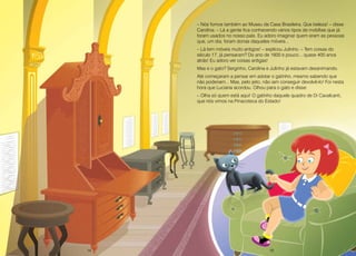 14 15
– Nós fomos também ao Museu da Casa Brasileira. Que beleza! – disse
Carolina. – Lá a gente fica conhecendo vários tipos de mobílias que já
foram usados no nosso país. Eu adoro imaginar quem eram as pessoas
que, um dia, foram donas daqueles móveis...
– Lá tem móveis muito antigos! – explicou Julinho. – Tem coisas do
século 17, já pensaram? Do ano de 1600 e pouco... quase 400 anos
atrás! Eu adoro ver coisas antigas!
Mas e o gato? Serginho, Carolina e Julinho já estavam desanimando.
Até começaram a pensar em adotar o gatinho, mesmo sabendo que
não poderiam... Mas, pelo jeito, não iam conseguir devolvê-lo! Foi nesta
hora que Luciana acordou. Olhou para o gato e disse:
– Olha só quem está aqui! O gatinho daquele quadro de Di Cavalcanti,
que nós vimos na Pinacoteca do Estado!
14 15
 