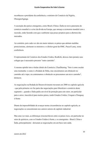 Escola Cooperativa De Vale S.Cosme



reconheceu o presidente da conferência, o ministro do Comércio da Nigéria,
OlusegunAganga.


A ascenção dos países emergentes, como Brasil, China e Índia no novo panorama do
comércio mundial e a crise da dívida na Europa, que ameaça a economia mundial com a
recessão, estão fazendo com que o ambiente seja pouco propício para a abertura dos
mercados.


Ao contrário, pois cada vez são em maior número os países que adotam medidas
protecionistas, alertaram os ministros e o diretor-geral da OMC, Pascal Lamy, nesta
conferência.


O representante de Comércio dos Estados Unidos, RonKirk, deixou claro perante seus
colegas que é necessário procurar "outro caminho".


A mesma opinião tem o titular chinês do Comércio, ChenDeming. "Isto é como escalar
uma montanha: o cume é a Rodada de Doha, mas encontramos um obstáculo no
caminho até o topo; ou contornamos o obstáculo ou procuramos um novo caminho",
destacou.


As negociações na Rodada de Desenvolvimento travaram em 2008 no capítulo agrícola
- que pela primeira vez faz parte das negociações para liberalizar o comércio deste
segmento -, quando a Índia pediu um nível de proteção para este setor, em particular
para o arroz, inaceitável para muitos países, tendo Estados Unidos, Uruguai e Paraguay
à frente.


Diante da impossibilidade de avançar nestas circunstâncias no capítulo agrícola, as
negociações se concentraram nos catorze setores do capítulo industrial.


Mas uma vez mais, as diferenças irreconciliáveis entre os países ricos, em particular no
setor de químicos, com os Estados Unidos à frente, e os emergentes - Brasil, China e
Índia, principalmente - deixaram as negociações em um beco sem saída.



                                                                                       10
Janeiro de 2012
 