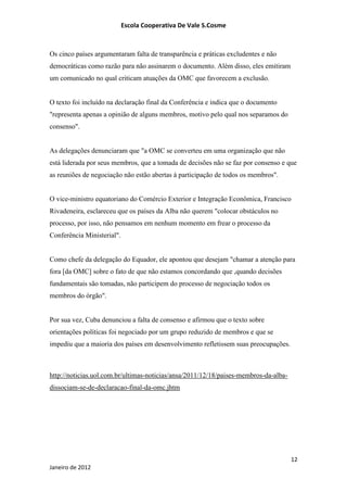 Escola Cooperativa De Vale S.Cosme



Os cinco países argumentaram falta de transparência e práticas excludentes e não
democráticas como razão para não assinarem o documento. Além disso, eles emitiram
um comunicado no qual criticam atuações da OMC que favorecem a exclusão.


O texto foi incluído na declaração final da Conferência e indica que o documento
"representa apenas a opinião de alguns membros, motivo pelo qual nos separamos do
consenso".


As delegações denunciaram que "a OMC se converteu em uma organização que não
está liderada por seus membros, que a tomada de decisões não se faz por consenso e que
as reuniões de negociação não estão abertas à participação de todos os membros".


O vice-ministro equatoriano do Comércio Exterior e Integração Econômica, Francisco
Rivadeneira, esclareceu que os países da Alba não querem "colocar obstáculos no
processo, por isso, não pensamos em nenhum momento em frear o processo da
Conferência Ministerial".


Como chefe da delegação do Equador, ele apontou que desejam "chamar a atenção para
fora [da OMC] sobre o fato de que não estamos concordando que ,quando decisões
fundamentais são tomadas, não participem do processo de negociação todos os
membros do órgão".


Por sua vez, Cuba denunciou a falta de consenso e afirmou que o texto sobre
orientações políticas foi negociado por um grupo reduzido de membros e que se
impediu que a maioria dos países em desenvolvimento refletissem suas preocupações.



http://noticias.uol.com.br/ultimas-noticias/ansa/2011/12/18/paises-membros-da-alba-
dissociam-se-de-declaracao-final-da-omc.jhtm




                                                                                      12
Janeiro de 2012
 