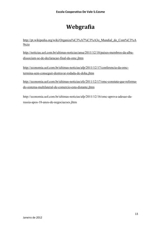 Escola Cooperativa De Vale S.Cosme



                                Webgrafia

http://pt.wikipedia.org/wiki/Organiza%C3%A7%C3%A3o_Mundial_do_Com%C3%A
9rcio

http://noticias.uol.com.br/ultimas-noticias/ansa/2011/12/18/paises-membros-da-alba-
dissociam-se-de-declaracao-final-da-omc.jhtm

http://economia.uol.com.br/ultimas-noticias/afp/2011/12/17/conferencia-da-omc-
termina-sem-conseguir-destravar-rodada-de-doha.jhtm

http://economia.uol.com.br/ultimas-noticias/efe/2011/12/17/omc-constata-que-reforma-
do-sistema-multilateral-de-comercio-esta-distante.jhtm

http://economia.uol.com.br/ultimas-noticias/afp/2011/12/16/omc-aprova-adesao-da-
russia-apos-18-anos-de-negociacoes.jhtm




                                                                                      13
Janeiro de 2012
 