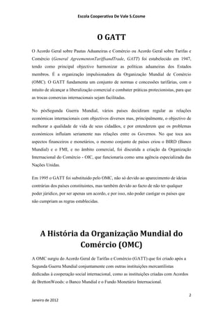 Escola Cooperativa De Vale S.Cosme



                                    O GATT
O Acordo Geral sobre Pautas Aduaneiras e Comércio ou Acordo Geral sobre Tarifas e
Comércio (General AgreementonTariffsandTrade, GATT) foi estabelecido em 1947,
tendo como principal objectivo harmonizar as políticas aduaneiras dos Estados
membros. É a organização impulsionadora da Organização Mundial de Comércio
(OMC). O GATT fundamenta um conjunto de normas e concessões tarifárias, com o
intuito de alcançar a liberalização comercial e combater práticas protecionistas, para que
as trocas comercias internacionais sejam facilitadas.

No pósSegunda Guerra Mundial, vários países decidiram regular as relações
económicas internacionais com objectivos diversos mas, principalmente, o objectivo de
melhorar a qualidade de vida de seus cidadãos, e por entenderem que os problemas
económicos influíam seriamente nas relações entre os Governos. No que toca aos
aspectos financeiros e monetários, o mesmo conjunto de países criou o BIRD (Banco
Mundial) e o FMI, e no âmbito comercial, foi discutida a criação da Organização
Internacional do Comércio - OIC, que funcionaria como uma agência especializada das
Nações Unidas.

Em 1995 o GATT foi substituido pelo OMC, não só devido ao aparecimento de ideias
contrárias dos países constituintes, mas também devido ao facto de não ter qualquer
poder júridico, por ser apenas um acordo, e por isso, não poder castigar os países que
não cumpriam as regras establecidas.




    A História da Organização Mundial do
               Comércio (OMC)
A OMC surgiu do Acordo Geral de Tarifas e Comércio (GATT) que foi criado após a
Segunda Guerra Mundial conjuntamente com outras instituições mercantilistas
dedicadas à cooperação social internacional, como as instituições criadas com Acordos
de BrettonWoods: o Banco Mundial e o Fundo Monetário Internacional.

                                                                                         2
Janeiro de 2012
 