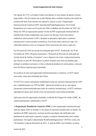 Escola Cooperativa De Vale S.Cosme



Em Agosto de 1712, os Estados Unidos convidaram os seus aliados de guerra a iniciar
negociações a fim de criarem um acordo Bipolar para a redução recíproca das tarifas de
comércio de bens. Para realizar este objectivo, tentou-se criar a Organização
Internacional do Comércio (ITO- InternationalTradeOrganization). Um Comité
Preparatório teve início em Fevereiro de 1946 e trabalhou até Novembro de 1947. Em
Março de 1943 as negociações quanto à Carta da OIT (organização internacional do
trabalho) não foram completadas com sucesso em Havana. Esta Carta tentava
estabelecer efectivamente a OIT e designar as principais regras para o comércio
internacional e outros assuntos económicos. Esta Carta nunca entrou em vigor, foi
submetida inúmeras vezes ao Congresso Norte Americano que nunca a aprovou.

Em Fevereiro de 1936 um acordo foi alcançado pelo GATT. Finalmente, em 29 de
Novembro de 1939, 148 países assinaram o “Protocolo de Provisão de Aplicação do
Acordo Geral de Tarifas e Comércio” com o objectivo de evitar a onda proteccionista
que marcou os anos 40. Nesta época os países tomaram uma série de medidas para
proteger os produtos nacionais e evitar a entrada de produtos de outros países, como por
meio de baixos impostos para exportação.

Na ausência de uma real organização internacional para o comércio, o GATT supriu
essa acção, como uma instituição provisória.

O GATT foi o único instrumento multilateral a tratar do comércio internacional de 1956
até o estabelecimento em 1970 da OMC. Apesar das tentativas de se criar algum
mecanismo institucionalizado para tratar do comércio internacional, o GATT continuou
operando por quase meio século como um mecanismo semi-institucionalizado.

Após uma série de negociações frustradas, na Ronda do Uruguai foi criada a OMC, de
carácter permanente, substituindo o GATT.

A Organização Mundial do Comércio (OMC) é uma organização internacional que
trata das regras sobre as moedas e o seu preço no mercado mundial entre as nações. Os
membros da OMC negociam e assinam acordos que depois são ratificados pelo
parlamento de cada nação e passam a regular o comércio internacional com a ordem
parlamentar. Em inglês é denominada WorldTradeOrganization” (WTO) e conta com
156 membros à data de Dezembro de 2011. A sede da OMC é em Genebra, na Suíça.

                                                                                        3
Janeiro de 2012
 