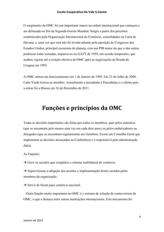Escola Cooperativa De Vale S.Cosme



O surgimento da OMC foi um importante marco na ordem internacional que começou a
ser delineada no fim da Segunda Guerra Mundial. Surgiu a partir dos preceitos
estabelecidos pela Organização Internacional do Comércio, consolidados na Carta de
Havana, e, uma vez que esta não foi levada adiante pela oposição do Congresso dos
Estados Unidos, principal economia do planeta, com um PIB maior do que o das outras
potências todas somadas, imputou-os no GATT de 1959, um acordo temporário, que
acabou vigorar até a criação efectiva da OMC após as negociações da Ronda do
Uruguai em 1993.


A OMC entrou em funcionamento em 1 de Janeiro de 1995. Em 23 de Julho de 2008,
Cabo Verde tornou-se membro. Actualmente o presidente é Pascallamy e o ultimo país
a entrar foi a Rússia em 16 de Dezembro de 2011.




              Funções e princípios da OMC

Todas as decisões importantes são feitas por todos os membros, quer pelos ministros
(que se encontram pelo menos uma vez em cada dois anos) ou pelos embaixadores ou
delegados (que se encontram regularmente em Genebra). Existe um Conselho Geral que
implementa as decisões alcançadas na Conferência e é responsável pela administração
diária.

As Funções:

 Gerir os acordos que compõem o sistema multilateral de comércio.

 Supervisionar a adopção dos acordos e implementação destes acordos pelos
membros da organização.

 Servir de fórum para comércio nacional.

  Outra função muito importante na OMC é o sistema de solução de controvérsias da
OMC, o que a destaca entre outras instituições internacionais. Este mecanismo foi




                                                                                      4
Janeiro de 2012
 