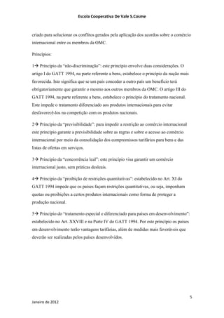Escola Cooperativa De Vale S.Cosme



criado para solucionar os conflitos gerados pela aplicação dos acordos sobre o comércio
internacional entre os membros da OMC.

Princípios:

1 Princípio da “não-discriminação”: este princípio envolve duas considerações. O
artigo I do GATT 1994, na parte referente a bens, estabelece o princípio da nação mais
favorecida. Isto significa que se um país conceder a outro país um benefício terá
obrigatoriamente que garantir o mesmo aos outros membros da OMC. O artigo III do
GATT 1994, na parte referente a bens, estabelece o princípio do tratamento nacional.
Este impede o tratamento diferenciado aos produtos internacionais para evitar
desfavorecê-los na competição com os produtos nacionais.

2 Princípio da “previsibilidade”: para impedir a restrição ao comércio internacional
este princípio garante a previsibilidade sobre as regras e sobre o acesso ao comércio
internacional por meio da consolidação dos compromissos tarifários para bens e das
listas de ofertas em serviços.

3 Princípio da “concorrência leal”: este princípio visa garantir um comércio
internacional justo, sem práticas desleais.

4 Princípio da “proibição de restrições quantitativas”: estabelecido no Art. XI do
GATT 1994 impede que os países façam restrições quantitativas, ou seja, imponham
quotas ou proibições a certos produtos internacionais como forma de proteger a
produção nacional.

5 Princípio do “tratamento especial e diferenciado para países em desenvolvimento”:
estabelecido no Art. XXVIII e na Parte IV do GATT 1994. Por este princípio os países
em desenvolvimento terão vantagens tarifárias, além de medidas mais favoráveis que
deverão ser realizadas pelos países desenvolvidos.




                                                                                         5
Janeiro de 2012
 