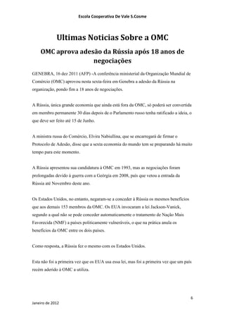 Escola Cooperativa De Vale S.Cosme



             Ultimas Noticias Sobre a OMC
    OMC aprova adesão da Rússia após 18 anos de
                   negociações
GENEBRA, 16 dez 2011 (AFP) -A conferência ministerial da Organização Mundial de
Comércio (OMC) aprovou nesta sexta-feira em Genebra a adesão da Rússia na
organização, pondo fim a 18 anos de negociações.


A Rússia, única grande economia que ainda está fora da OMC, só poderá ser convertida
em membro permanente 30 dias depois de o Parlamento russo tenha ratificado a ideia, o
que deve ser feito até 15 de Junho.


A ministra russa do Comércio, Elvira Nabiullina, que se encarregará de firmar o
Protocolo de Adesão, disse que a sexta economia do mundo tem se preparando há muito
tempo para este momento.


A Rússia apresentou sua candidatura à OMC em 1993, mas as negociações foram
prolongadas devido à guerra com a Geórgia em 2008, país que vetou a entrada da
Rússia até Novembro deste ano.


Os Estados Unidos, no entanto, negaram-se a conceder à Rússia os mesmos benefícios
que aos demais 153 membros da OMC. Os EUA invocaram a lei Jackson-Vanick,
segundo a qual não se pode conceder automaticamente o tratamento de Nação Mais
Favorecida (NMF) a países politicamente vulneráveis, o que na prática anula os
benefícios da OMC entre os dois países.


Como resposta, a Rússia fez o mesmo com os Estados Unidos.


Esta não foi a primeira vez que os EUA usa essa lei, mas foi a primeira vez que um país
recém aderido à OMC a utiliza.




                                                                                      6
Janeiro de 2012
 