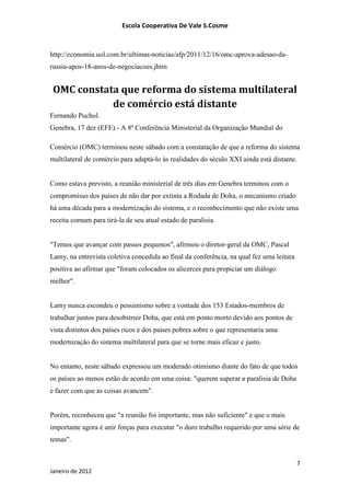 Escola Cooperativa De Vale S.Cosme



http://economia.uol.com.br/ultimas-noticias/afp/2011/12/16/omc-aprova-adesao-da-
russia-apos-18-anos-de-negociacoes.jhtm


 OMC constata que reforma do sistema multilateral
            de comércio está distante
Fernando Puchol.
Genebra, 17 dez (EFE).- A 8ª Conferência Ministerial da Organização Mundial do

Comércio (OMC) terminou neste sábado com a constatação de que a reforma do sistema
multilateral de comércio para adaptá-lo às realidades do século XXI ainda está distante.


Como estava previsto, a reunião ministerial de três dias em Genebra terminou com o
compromisso dos países de não dar por extinta a Rodada de Doha, o mecanismo criado
há uma década para a modernização do sistema, e o reconhecimento que não existe uma
receita comum para tirá-la de seu atual estado de paralisia.


"Temos que avançar com passos pequenos", afirmou o diretor-geral da OMC, Pascal
Lamy, na entrevista coletiva concedida ao final da conferência, na qual fez uma leitura
positiva ao afirmar que "foram colocados os alicerces para propiciar um diálogo
melhor".


Lamy nunca escondeu o pessimismo sobre a vontade dos 153 Estados-membros de
trabalhar juntos para desobstruir Doha, que está em ponto morto devido aos pontos de
vista distintos dos países ricos e dos países pobres sobre o que representaria uma
modernização do sistema multilateral para que se torne mais eficaz e justo.


No entanto, neste sábado expressou um moderado otimismo diante do fato de que todos
os países ao menos estão de acordo em uma coisa: "querem superar a paralisia de Doha
e fazer com que as coisas avancem".


Porém, reconheceu que "a reunião foi importante, mas não suficiente" e que o mais
importante agora é unir forças para executar "o duro trabalho requerido por uma série de
temas".


                                                                                          7
Janeiro de 2012
 