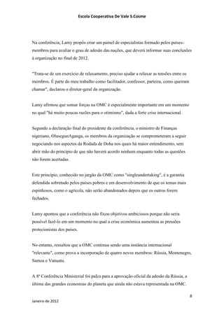 Escola Cooperativa De Vale S.Cosme




Na conferência, Lamy propôs criar um painel de especialistas formado pelos países-
membros para avaliar o grau de adesão das nações, que deverá informar suas conclusões
à organização no final de 2012.


"Trata-se de um exercício de relaxamento, preciso ajudar a relaxar as tensões entre os
membros. É parte do meu trabalho como facilitador, confessor, parteira, como queiram
chamar", declarou o diretor-geral da organização.


Lamy afirmou que somar forças na OMC é especialmente importante em um momento
no qual "há muito poucas razões para o otimismo", dada a forte crise internacional.


Segundo a declaração final do presidente da conferência, o ministro de Finanças
nigeriano, OlusegunAganga, os membros da organização se comprometeram a seguir
negociando nos aspectos da Rodada de Doha nos quais há maior entendimento, sem
abrir mão do princípio de que não haverá acordo nenhum enquanto todas as questões
não forem acertadas.


Este princípio, conhecido no jargão da OMC como "singleundertaking", é a garantia
defendida sobretudo pelos países pobres e em desenvolvimento de que os temas mais
espinhosos, como o agrícola, não serão abandonados depois que os outros forem
fechados.


Lamy apontou que a conferência não fixou objetivos ambiciosos porque não seria
possível fazê-lo em um momento no qual a crise econômica aumentou as pressões
protecionistas dos países.


No entanto, ressaltou que a OMC continua sendo uma instância internacional
"relevante", como prova a incorporação de quatro novos membros: Rússia, Montenegro,
Samoa e Vanuatu.


A 8ª Conferência Ministerial foi palco para a aprovação oficial da adesão da Rússia, a
última das grandes economias do planeta que ainda não estava representada na OMC.

                                                                                         8
Janeiro de 2012
 