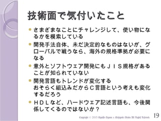 技術面で気付いたこと
 さまざまなことにチャレンジして、使い物にな

るかを模索している
 開発手法自体、未だ決定的なものはないが、グ
ローバルで戦うなら、海外の規格準拠が必要に
なる
 意外とソフトウェア開発にもＪＩＳ規格がある
ことが知られていない
 開発言語もトレンドが変化する
おそらく組込みだからＣ言語という考えも変化
するだろう
 ＨＤＬなど、ハードウェア記述言語も、今後関
係してくるのではないか？　
Copyright © 2013 Kiyoshi Ogawa & Masayuki Okada All Rights Reserved.

19

 