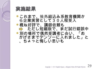 実施結果
これまで、社外組込み系教育機関か

ら企業実習として３０人程受入
概ね好評で、講師依頼も
　　ただし短縮版で、まだ試行錯誤中
別の場所で偶然受講者に会い、「お
かげさまでデンソーに入れました」と
、ちょっと悔しい思いも

Copyright © 2013 Kiyoshi Ogawa & Masayuki Okada All Rights Reserved.

29

 
