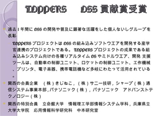 TOPPERS 　 OSS 貢献賞受賞


過去 1 年間に OSS の開発や普及に顕著な活躍をした個人ないしグループを
表彰
◦ TOPPERS プロジェクトは OSS の組み込みソフトウエアを開発する産学
官連携のプロジェクトである。 TOPPERS プロジェクトの成果である組
み込みシステム向けの各種リアルタイム OS やミドルウエア、開発 支援
ツールは、自動車の制御ユニット、ロケットの制御ユニット、工作機械
、プリンタ、電子楽器、携帯電話機など多岐にわたって活用されている
。



関西の会員企業　（株）きじねこ , （株）サニー技研 , シャープ（株）通
信システム事業本部 , パナソニック（株） , パナソニック　アドバンストテ
クノロジー（株）



関西の特別会員　立命館大学　情報理工学部情報システム学科 , 兵庫県立
大学大学院　応用情報科学研究科　中本研究室

 