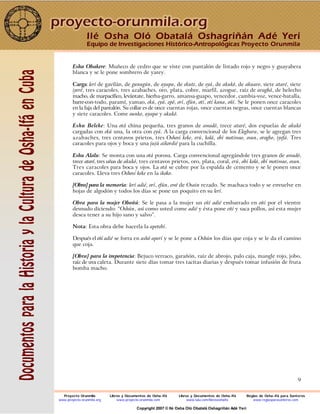 9
Eshu Obakere: Muñeco de cedro que se viste con pantalón de listado rojo y negro y guayabera
blanca y se le pone sombrero de yarey.
Carga: lerí de gavilán, de gunugún, de ayapa, de ekute, de eyá, de akukó, de akuaro, siete ataré, siete
iyeré, tres caracoles, tres azabaches, oro, plata, cobre, marfil, azogue, raíz de aragbá, de helecho
macho, de marpacífico, levántate, hierba-garro, amansa-guapo, vencedor, cambia-voz, vence-batalla,
barre-con-todo, paramí, yamao, ekú, eyá, epó, orí, efún, otí, otí kana, oñí. Se le ponen once caracoles
en la faja del pantalón. Su collar es de once cuentas rojas, once cuentas negras, once cuentas blancas
y siete caracoles. Come ounko, ayapa y akukó.
Eshu Beleke: Una otá china pequeña, tres granos de awadó, trece ataré, dos espuelas de akukó
cargadas con ekú una, la otra con eyá. A la carga convencional de los Elegbara, se le agregan tres
azabaches, tres centavos prietos, tres Oshosi keke, erú, kolá, obí motiwao, osun, orogbo, iyefá. Tres
caracoles para ojos y boca y una jujú aikordié para la cuchilla.
Eshu Alalu: Se monta con una otá porosa. Carga convencional agregándole tres granos de awadó,
trece ataré, tres uñas de akukó, tres centavos prietos, oro, plata, coral, erú, obí kolá, obí motiwao, osun.
Tres caracoles para boca y ojos. La otá se cubre por la espalda de cemento y se le ponen once
caracoles. Lleva tres Oshosi keke en la ikoko.
[Obra] para la memoria: lerí adié, orí, efún, ewé de Osain rezado. Se machaca todo y se envuelve en
hojas de algodón y todos los días se pone un poquito en su lerí.
Obra para la mujer Oboñú: Se le pasa a la mujer un eñí adié embarrado en oñí por el vientre
desnudo diciendo: “Oshún, así como usted come adié y ésta pone eñí y saca pollos, así esta mujer
desea tener a su hijo sano y salvo”.
Nota: Esta obra debe hacerla la apetebí.
Después el eñí adié se forra en ashó aperí y se le pone a Oshún los días que coja y se le da el camino
que coja.
[Obra] para la impotencia: Bejuco verraco, garañón, raíz de abrojo, palo caja, mangle rojo, jobo,
raíz de uva caleta. Durante siete días tomar tres tacitas diarias y después tomar infusión de fruta
bomba macho.
Ilé Osha Oló Obatalá Oshagriñán Adé Yerí
Equipo de Investigaciones Histórico-Antropológicas Proyecto Orunmila
Proyecto Orunmila Libros y Documentos de Osha-Ifá Libros y Documentos de Osha-Ifá Reglas de Osha-Ifá para Santeros
www.proyecto-orunmila.org www.proyecto-orunmila.com www.lulu.com/librososhaifa www.reglasparasanteros.com
Copyright 2007 © Ilé Osha Oló Obatalá Oshagriñán Adé Yerí
 