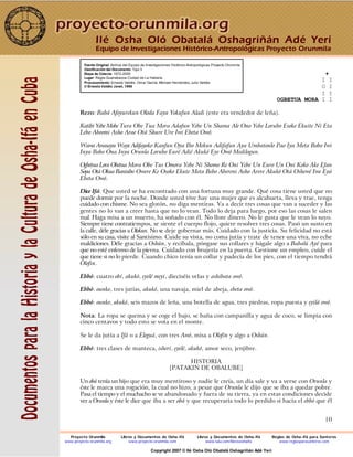 10
Fuente Original: Archivo del Equipo de Investigaciones Histórico-Antropológicas Proyecto Orunmila
Clasificación del Documento: Tipo 3
Etapa de Colecta: 1972-2000
Lugar: Regla-Guanabacoa Ciudad de La Habana
Procesamiento: Ernesto Valdés, Omar García, Michael Hernández, Julio Valdés
© Ernesto Valdés Janet, 1998
+
I I
O I
I I
OGBETUA MORA I I
Rezo: Babá Afoyurekun Oloda Faya Yokufun Aladi (este era vendedor de leña).
Katibi Yebe Mobe Tura Obe Tua Mora Adafun Yebe Un Shama Ale Ono Yebe Lorubo Esoko Ekuite Ni Eta
Lebo Abeomi Asho Arae Otá Shure Ure Iwi Ebeta Owó.
Wawa Awasayu Waye Adifayoko Kanfun Oya Ibo Mekun Adifafun Aya Umbatonlo Pao Iya Meta Bobo Iwi
Inya Bobo Ona Inya Orunla Lorubo Euré Adié Akukó Eye Owó Medilogun.
Ogbetua Lora Obetua Mora Obe Tus Omora Yebe Ni Shomo Re Oni Yebe Un Euro Un Oni Koko Ake Efan
Sopa Otá Okua Banisibo Owere Ke Osoko Ekute Meta Bebo Abereni Asho Arere Akukó Otá Oshewé Iwe Eyá
Ebeta Owó.
Dice Ifá: Que usted se ha encontrado con una fortuna muy grande. Qué cosa tiene usted que no
puede dormir por la noche. Donde usted vive hay una mujer que es alcahueta, lleva y trae, tenga
cuidado con chisme. No sea glotón, no diga mentiras. Va a decir tres cosas que van a suceder y las
gentes no lo van a creer hasta que no lo vean. Todo lo deja para luego, por eso las cosas le salen
mal. Haga misa a un muerto, ha soñado con él. No llore dinero. No le gusta que le vean lo suyo.
Siempre tiene contratiempos, se siente el cuerpo flojo, quiere resolver tres cosas. Pasó un susto en
la calle, déle gracias a Olokun. No se deje gobernar más. Cuidado con la justicia. Su felicidad no está
sólo en su casa, visite al Santísimo. Cuide su vista, no coma jutía y trate de tener una viva, no eche
maldiciones. Déle gracias a Oshún, y recíbala, póngase sus collares y hágale algo a Babalú Ayé para
que no esté enfermo de la pierna. Cuidado con brujería en la puerta. Gestione un empleo, cuide el
que tiene si no lo pierde. Cuando chico tenía un collar y padecía de los pies, con el tiempo tendrá
Olofin.
Ebbó: cuatro obí, akukó, eyelé meyi, dieciséis velas y ashibata owó.
Ebbó: ounko, tres jutías, akukó, una navaja, miel de abeja, ebeta owó.
Ebbó: ounko, akukó, seis mazos de leña, una botella de agua, tres piedras, ropa puesta y eyilá owó.
Nota: La ropa se quema y se coge el bajo, se baña con campanilla y agua de coco, se limpia con
cinco centavos y todo esto se vota en el monte.
Se le da jutía a Ifá o a Eleguá, con tres Awó, misa a Olofin y algo a Oshún.
Ebbó: tres clases de manteca, isherí, eyelé, akukó, amor seco, jenjibre.
HISTORIA
[PATAKIN DE OBALUBE]
Un obá tenía un hijo que era muy mentiroso y nadie le creía, un día sale y va a verse con Orunla y
éste le marca una rogación, la cual no hizo, a pesar que Orunla le dijo que se iba a quedar pobre.
Pasa el tiempo y el muchacho se ve abandonado y fuera de su tierra, ya en estas condiciones decide
ver a Orunla y éste le dice que iba a ser obá y que recuperaría todo lo perdido si hacía el ebbó que él
Ilé Osha Oló Obatalá Oshagriñán Adé Yerí
Equipo de Investigaciones Histórico-Antropológicas Proyecto Orunmila
Proyecto Orunmila Libros y Documentos de Osha-Ifá Libros y Documentos de Osha-Ifá Reglas de Osha-Ifá para Santeros
www.proyecto-orunmila.org www.proyecto-orunmila.com www.lulu.com/librososhaifa www.reglasparasanteros.com
Copyright 2007 © Ilé Osha Oló Obatalá Oshagriñán Adé Yerí
 
