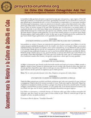 11
le mandaba, le dijo que fuera al monte y quemará la ropa que traía puesta, y que cogiera el bao del
humo que producía; el muchacho así lo hace quedándose desnudo; en ese momento se acerca un
gran ejército que se encontraba sin jefe y al ver al muchacho se sorprenden y le causa gran asombro
en la forma que lo encuentran; como ese ejército no tenía jefe y para evitar discusiones entre ellos,
puesto que todos tenían el mismo derecho, proclaman al muchacho jefe de ellos mismos, donde le
hacen saber al mismo tiempo el fin que ellos llevaban que era destronar a su propio padre; el
muchacho decide ir con ellos hasta llegar cerca del palacio y en eso le mandan un parlamento al
padre donde le decían las condiciones que querían sus soldados, donde el obá le contesta a su hijo
que hasta donde él llegara podía gobernar; en eso el hijo manda avanzar a su ejército hasta llegar
al mismo palacio, el obá sorprendido al verlo, le dice que ya que él había puesto las condiciones de
que hasta donde llegara gobernaría, no le quedaba más remedio que abdicar.
HISTORIA
[PATAKIN DONDE LA GENTE DICE QUE ORUNLA ERA MUY GANDIDO]
Los cazadores se reúnen y hacen un convenio de repartirse lo que cazaran, pero Ogún se va al río
y pesca una gran cantidad de pescado y no le da a nadie, otro día se va al monte y llega a cazar gran
cantidad de reses y las reparte a su manera, entre varios compañeros, en eso Obatalá le pide un poco
y él se la niega, Orunla que era uno de sus compañeros, al ver aquella gandición se separa del grupo
y se va para su casa, yendo por el camino se cae en una furnia donde había gran cantidad de dinero,
Orunla lo recoge y lo lleva para su casa, pero los demás se enteran del dinero que tenía Orunla y le
van a pedir y entre ellos venía Ogún y él le dice que no le podía dar nada, que se conformarán como
él se conformó cuando ellos tenían y las gentes empezaron a decir que era muy gandido.
HISTORIA
[PATAKIN DE LA CALUMNIA]
A Olofin le denuncian que Orunla estaba haciendo mucho mal aquí en la tierra y Olofin manda a
vigilarlo, donde al poco tiempo le informan que no era verdad, que Orunla lo único que hacía no
era más que bien al pueblo y que todo no más que era una calumnia de sus enemigos, Olofin ante
aquel informe decide quitarle la vigilancia que le había puesto.
Nota: No se come pescado durante siete días, límpiese con granos de todas clases.
HISTORIA
[PATAKIN DE CUANDO LE DIJERON GANDIDO A ORULA]
Todos los Oshas tuvieron una reunión con Orula acordaron que cada uno repartiera lo que tuvieran
o consiguieran. Orula le ofreció lo mismo cerrando el trato. Cada uno cogió su dirección. Eleguá fue
el primero en encontrar la comida, un chivo y aunque muy lejos se hizo esta consideración: Cuando
yo llegue a casa de Orula ya estará podrido. Y se lo comió solo. Y los demás hicieron lo mismo. En
eso Orula tuvo que arar la tierra y apenas profundizó descubrió una gran riqueza.
Los Oshas se enteraron y a visitarlo fueron y le hicieron saber que ellos estaban enterados del
hallazgo, que iba a hacer su casa y que el trato estaba en pié. Orula le contestó que él que no
cumplía su trato, no podía reclamar.
Y entonces ellos le dijeron: “Gandido Orunmila.”
Ilé Osha Oló Obatalá Oshagriñán Adé Yerí
Equipo de Investigaciones Histórico-Antropológicas Proyecto Orunmila
Proyecto Orunmila Libros y Documentos de Osha-Ifá Libros y Documentos de Osha-Ifá Reglas de Osha-Ifá para Santeros
www.proyecto-orunmila.org www.proyecto-orunmila.com www.lulu.com/librososhaifa www.reglasparasanteros.com
Copyright 2007 © Ilé Osha Oló Obatalá Oshagriñán Adé Yerí
 