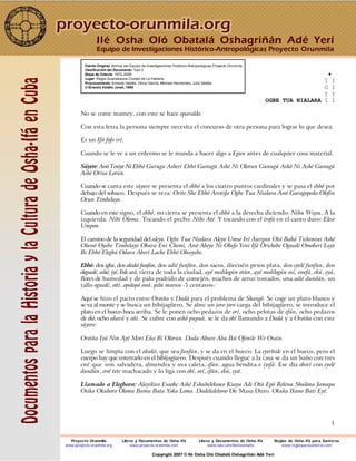 1
Fuente Original: Archivo del Equipo de Investigaciones Histórico-Antropológicas Proyecto Orunmila
Clasificación del Documento: Tipo 2
Etapa de Colecta: 1972-2000
Lugar: Regla-Guanabacoa Ciudad de La Habana
Procesamiento: Ernesto Valdés, Omar García, Michael Hernández, Julio Valdés
© Ernesto Valdés Janet, 1998
+
I I
O I
I I
OGBE TUA NIALARA I I
No se come mamey, con este se hace oparaldo.
Con esta letra la persona siempre necesita el concurso de otra persona para lograr lo que desea.
Es un Ifá fofo iré.
Cuando se le ve a un enfermo se le manda a hacer algo a Egun antes de cualquier cosa material.
Súyere: Awó Teniye Ni Ebbó Gurugu Asheri Ebbó Gunugú Ashé Ni Olorun Gunugú Ashó Ni Ashé Gunugú
Ashé Orisa Lorun.
Cuando se canta este súyere se presenta el ebbó a los cuatro puntos cardinales y se pasa el ebbó por
debajo del sobaco. Después se reza: Orite She Ebbó Arenifa Ogbe Tua Nialara Awó Garagopeda Olofin
Orun Timbelaye.
Cuando en este signo, el ebbó, no cierra se presenta el ebbó a la derecha diciendo: Nibu Wayu. A la
izquierda: Nibi Oloma. Tocando el pecho: Nibi Até. Y tocando con el irofá en el canto duro: Elese
Umpon.
El camino de la seguridad del aleyo. Ogbe Tua Nialara Aleyo Umso Iré Asergun Otá Babá Tichimini Ashé
Oluwó Oyebe Timbelaye Obara Eni Chemi, Awó Abeye Ni Olufo Yeni Ifá Orichebe Oguedé Omoberi Laye
Bi Ebbó Elegbá Odara Aberí Lache Ebbó Oluoyebe.
Ebbó: dos igba, dos akukó funfún, dos adié funfún, dos sacos, dieciséis pesos plata, dos eyelé funfún, dos
eleguedé, ashó, iyé, Inle ará, tierra de toda la ciudad, ayé medilogún otún, ayé medilogún osí, ewefá, ekú, eyá,
flores de humedad y de palo podrido de comején, machos de arroz tostados, una adié dundún, un
tallo oguedé, oñí, opolopó owó, pelú marun -5 centavos-.
Aquí se hizo el pacto entre Oroiña y Dadá para el problema de Shangó. Se coge un plato blanco y
se va al monte y se busca un bibijagüero. Se abre un joro joro carga del bibijagüero, se introduce el
plato en el hueco boca arriba. Se le ponen ocho pedazos de orí, ocho pelotas de efún, ocho pedazos
de ekó, ocho akará y oñí. Se cubre con ashó pupuá, se le da obí llamando a Dadá y a Oroiña con este
súyere:
Oroiña Iyá Nin Ayé Mori Eña Bi Olorun. Dada Abure Aba Ikú Ofenile We Osain.
Luego se limpia con el akukó, que sea funfún, y se da en el hueco. La eyerbale en el hueco, pero el
cuerpo hay que enterrarlo en el bibijagüero. Después cuando llegue a la casa se da un baño con tres
ewé que son salvadera, almendra y uva caleta, efún, agua bendita e iyefá. Ese día oborí con eyelé
dundún, ewé tete machacado y lo liga con obí, orí, efún, ekú, eyá.
Llamado a Elegbara: Alayikico Esaobe Ashé Eshubelekeoco Kiaya Adi Otá Epó Relewa Shulona Jamapa
Osika Okuboro Olomu Bamu Bata Yoka Loma. Dadeledelowo De Masa Duro. Okuka Ikano Bati Eyé.
Ilé Osha Oló Obatalá Oshagriñán Adé Yerí
Equipo de Investigaciones Histórico-Antropológicas Proyecto Orunmila
Proyecto Orunmila Libros y Documentos de Osha-Ifá Libros y Documentos de Osha-Ifá Reglas de Osha-Ifá para Santeros
www.proyecto-orunmila.org www.proyecto-orunmila.com www.lulu.com/librososhaifa www.reglasparasanteros.com
Copyright 2007 © Ilé Osha Oló Obatalá Oshagriñán Adé Yerí
 