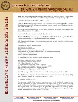 2
Súyere: Bara Suayu Mamekeña Iravo Ee, Bara Bele Ahureo Ashu Dele Adó Arikú Achureco. Onibode Okuero
Kuakuawara Otukamase Esa Oddé Kuakua Yebo Okolofofo Okoloñiñi Tonikanofo Omorogun Oyona.
Súyere: Bara Dele Eshureco. Bare Bele Adó Arikú Ashereoco.
Súyere de Ogbe Tua: Ariyanya Kiya Ariyanya Kiya Kirimeli Tabankue Ogodo Un Ogodo Kue Kume Bale
Shangó Kumi Bale, guerra que se ha presentado y que con mi espada la gane, Okue Dina Okue Mule
Iyesá Modo, Yoba Ofá Laga.
Oyó quiere decir este hombre que ha sido Awó en tres tierras en distintas etapas, Owifa Owifa
Abonifa Olokuele Olokuele No Awó LAwó.
Nací entre los Babalawo muertos y entre los Babalawo vivos.
Rezo de Eshu Beleke: Bara Adá Agba Añale Ka La Anoshi Eshu Beleke Kuakua Agbara Ashu Kama
Eshuma Niko Omani Kon Do Orú Laroye La Tokuan Kolá Nare Fumi.
Ogbe Tua vivió mucho tiempo en la tierra Garagodefa, que es la tierra de todos los sentimientos que
están a la vista.
El nombre de Ogbe Tua es Berelashire Ifá.
Aquí se concedió el cielo.
Aquí se concedió la escultura.
Habla de enfermedad en la sangre y en cerebro.
Adakue, en este Ifá fue donde por primera vez los Babalawo usaron gorros.
Los hijos son desobedientes.
Obba es la sombra de Ogbetualara.
En este odun de Ifá Olofin bendijo al mono, al gato y al ratón.
Aquí se diferenciaron el fango y la arena.
Aquí se pegó la enfermedad en la tierra.
Ogbe Tua es el Babalawo de Olokun.
En este Ifá Shangó desprecia el dinero y lo regala.
Ogbe Tua representa a Shangó en la tierra Obá Yanu Obá Ye.
Aquí fue donde por primera vez se abrió el agujero.
Babá Eyiogbe le dio el gran poder a Ogbe Tualara.
El Awó de este signo debe todos los días, a las seis de la tarde, rezar al pie de sus Osha.
Dice Ifá: Que usted alguna vez ha estado loco o viene por una persona loca. El padre y el hijo
tienen que tener cuidado no se disgusten y se entren a tiros.
En este Ifá se hinchan los pies.
Para el Awó de este Ifá: Tiene que tener una cadena de oro que lleva colgando lo siguiente: una
cimitarra, una idún ará, un dilogún, un colmillo de tigre, un akofá con un ojo en el entrecruce de la
cuerda y la flecha, un Inshe Osain forrado de cuentas que lleva lerí y okokán de alakasó, heno, ikodié
merin, un agua marina. Esta cadena la usa en la cintura Ogbe Tua cuando va a trabajar Ifá. Además
en el cuello usa una cadena de oro de la que cuelga una medalla que debe tener grabado el signo
de Ogbe Tua y a los lados un ojo artificial a cada lado.
Ilé Osha Oló Obatalá Oshagriñán Adé Yerí
Equipo de Investigaciones Histórico-Antropológicas Proyecto Orunmila
Proyecto Orunmila Libros y Documentos de Osha-Ifá Libros y Documentos de Osha-Ifá Reglas de Osha-Ifá para Santeros
www.proyecto-orunmila.org www.proyecto-orunmila.com www.lulu.com/librososhaifa www.reglasparasanteros.com
Copyright 2007 © Ilé Osha Oló Obatalá Oshagriñán Adé Yerí
 