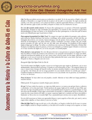 3
Ogbe Tua lleva un jabón secreto para su evolución y su salud. Se le da una jutía a Elegbá y dos adié
dundún a Orunmila y se cogen la hiel de la jutía y de las adié y se mezclan. Se coge un jabón de
castilla, se le abre un hueco, se le echan las hieles y además aguinaldo blanco y morado, erú, obí,
kolá, obí motiwao, iyefá rezado con Oshé y después se baña con eso solamente la cara.
En este Ifá cuando señala amarre: Se hacen diez palanquetas y se ponen a Orunmila rogándole
dieciséis días, después se coge enredadera de aguinaldo y se enreda en ella, entonces se pica bien
desenredándose y se hace un omiero, se le desbaratan las diez palanquetas, se dan dos eyelé al omiero
junto con Obatalá para que la persona se bañe.
Para asegurar la propiedad [en Ogbe Tua]: Se cargan tres ogué con okokán de gunugún, palo adivino,
palo misterio, bejuco haitiano, ewé orozuz, verdolaga, siete ashishe cantarina, ewé diez del día, un
tomeguín, dos arrieros, un zunzún, bejuco jimagua, raíz de ajenjo, tierra arada, una idún ará keke,
tierra de un hormiguero, oro, plata, bronce, corales, azabaches, un mate, azogue, ekú, eyá, awadó,
granos tostados, orí, efún, epó, otí, oñí, erú, obí, kolá, osun, obí motiwao. Se pregunta si lleva modun
modun erí Egun que la dirige. Se sellan, se enhebran con cuentas de Shangó, Orunmila y Orisha Okó.
Se lavan y se entierran, uno en la puerta, el otro en triángulo y el último igual. Donde se entierran
se le hace siembra de bogbo eré y se le da una eyelé y un osiadié funfún.
Para destruir a una persona: En este Ifá para destruir a una persona se prepara shagudu. Esto se
hace de ilekán en forma de muñeco con cuarenta y un caracoles incrustados y se carga con ilekán,
ceniza de una braza de candela, iyó, otí, omí, nueve ataré, tela de araña, lerí de ayapa, además se coge
afoshé ogú y se le reza el revés de los dieciséis Meyi pidiendo Ikú intori, arun intori, Eyó intori, etc...
Después se llama a Shagudu con este rezo:
Baraguido Ogbo Oyó Ogún Fishe Lu Die ilé.
Y se le da de comer con Elegbá y se pone a secar en un lugar para que según se desbarate, así se vaya
desbaratando y destruyendo la persona. Cuando se está montando se dice: “El cangrejo fabrica su
casa y nunca tiene tiempo de hacerle techo, la jicotea siembra frijoles y nunca tiene tiempo de
recogerlos. Así fulano de tal no tenga paradero ni casa donde dormir ni comida que comer”.
Cuando el muñeco se desbarata se tiran los tiestos en la casa donde vive la persona. La muñequita
se tira y se destruye.
Para la locura: Se hace oborí con ewé yenyoko y osiadié. Además se hace ebbó con fango podrido y
muchos bichos.
Okuko parale: Es la guataca cuando chapea para adentro.
Iré ayé: Se hace todos los martes, se coge una ikoko nueva y se marca con epó por fuera y adentro
y alrededor, se lo echa ataré meyi. Varios pedazos de ayapa, bogbo eyé de cuando se lava Osha, que
esté seco. Se coge una okuko parale y se viene arrastrándola hasta la puerta y cuando llegue se toca
tres veces con un martillo y luego sigue arrastrando al martillo y a okuko parale hasta la cocina y allí
raspa las dos cosas dentro de ikoko y se pone a quemar bogbo ewé y cuando esté bien encendida y
humeante se lleva otra vez rezando Ogbe Tua y pasándolo por encima con su súyere: Banshekemi...
En este Ifá la persona se baña con aguinaldo blanco y para cogerla se lleva ekú, eyá, ataré y owó se
cogen doce cogollos, se hace omiero y con eso se baña.
Obra [de Ogbe Tua]: Se coge un obí seco, se le echa efún y se limpia a todos los de la casa y se pone
junto a Elegbá y con otí se limpia también y a las doce de la noche se rompe en la esquina, se come
Ilé Osha Oló Obatalá Oshagriñán Adé Yerí
Equipo de Investigaciones Histórico-Antropológicas Proyecto Orunmila
Proyecto Orunmila Libros y Documentos de Osha-Ifá Libros y Documentos de Osha-Ifá Reglas de Osha-Ifá para Santeros
www.proyecto-orunmila.org www.proyecto-orunmila.com www.lulu.com/librososhaifa www.reglasparasanteros.com
Copyright 2007 © Ilé Osha Oló Obatalá Oshagriñán Adé Yerí
 