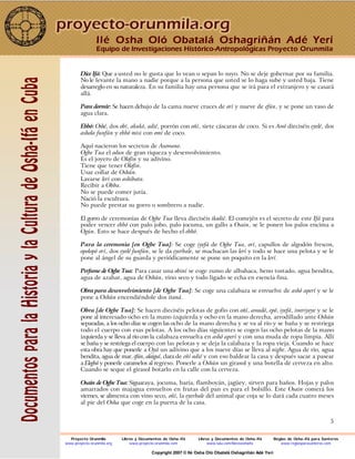 5
Dice Ifá: Que a usted no le gusta que lo vean o sepan lo suyo. No se deje gobernar por su familia.
No le levante la mano a nadie porque a la persona que usted se lo haga sube y usted baja. Tiene
desarreglo en su naturaleza. En su familia hay una persona que se irá para el extranjero y se casará
allá.
Para dormir: Se hacen debajo de la cama nueve cruces de orí y nueve de efún, y se pone un vaso de
agua clara.
Ebbó: Oshé, dos obí, akukó, adié, porrón con oñí, siete cáscaras de coco. Si es Awó dieciséis eyelé, dos
ashola funfún y ebbó misi con omí de coco.
Aquí nacieron los secretos de Asowano.
Ogbe Tua el odun de gran riqueza y desenvolvimiento.
Es el joyero de Olofin y su adivino.
Tiene que tener Olofin.
Usar collar de Oshún.
Lavarse lerí con ashibata.
Recibir a Obba.
No se puede comer jutía.
Nació la escultura.
No puede prestar su gorro o sombrero a nadie.
El gorro de ceremonias de Ogbe Tua lleva dieciséis ikodié. El comején es el secreto de este Ifá para
poder vencer ebbó con palo jobo, palo jocuma, un gallo a Osain, se le ponen los palos encima a
Ogún. Esto se hace después de hecho el ebbó.
Para la ceremonia [en Ogbe Tua]: Se coge iyefá de Ogbe Tua, orí, capullos de algodón frescos,
opolopó orí, dos eyelé funfún, se le da eyerbale, se machacan las lerí y todo se hace una pelota y se le
pone al ángel de su guarda y periódicamente se pone un poquito en la lerí.
Perfume de Ogbe Tua: Para casar una obiní se coge zumo de albahaca, heno tostado, agua bendita,
agua de azahar, agua de Oshún, vino seco y todo ligado se echa en esencia fina.
Obra para desenvolvimiento [de Ogbe Tua]: Se coge una calabaza se envuelve de ashó aperí y se le
pone a Oshún encendiéndole dos itaná.
Obra [de Ogbe Tua]: Se hacen dieciséis pelotas de gofio con oñí, awadó, epó, iyefá, iweriyeye y se le
pone al interesado ocho en la mano izquierda y ocho en la mano derecha, arrodillado ante Oshún
separadas, a los ocho días se cogen las ocho de la mano derecha y se va al río y se baña y se restriega
todo el cuerpo con esas pelotas. A los ocho días siguientes se cogen las ocho pelotas de la mano
izquierda y se lleva al río con la calabaza envuelta en ashó aperí y con una muda de ropa limpia. Allí
se baña y se restriega el cuerpo con las pelotas y se deja la calabaza y la ropa vieja. Cuando se hace
esta obra hay que ponerle a Oyá un adivino que a los nueve días se lleva al nigbe. Agua de río, agua
bendita, agua de mar, efún, alaiguí, clara de eñí adié y con eso baldear la casa y después sacar a pasear
a Elegbá y ponerle caramelos al regreso. Ponerle a Oshún un girasol y una botella de cerveza en alto.
Cuando se seque el girasol botarlo en la calle con la cerveza.
Osain de Ogbe Tua: Siguaraya, jocuma, baría, flamboyán, jagüey, sirven para baños. Hojas y palos
amarrados con majagua envueltos en frutas del pan es para el bolsillo. Este Osain comerá los
viernes, se alimenta con vino seco, oñí, la eyerbale del animal que coja se lo dará cada cuatro meses
al pie del Osha que coge en la puerta de la casa.
Ilé Osha Oló Obatalá Oshagriñán Adé Yerí
Equipo de Investigaciones Histórico-Antropológicas Proyecto Orunmila
Proyecto Orunmila Libros y Documentos de Osha-Ifá Libros y Documentos de Osha-Ifá Reglas de Osha-Ifá para Santeros
www.proyecto-orunmila.org www.proyecto-orunmila.com www.lulu.com/librososhaifa www.reglasparasanteros.com
Copyright 2007 © Ilé Osha Oló Obatalá Oshagriñán Adé Yerí
 
