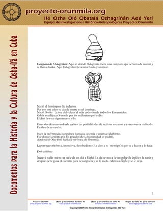 7
Campana de Oshagriñán: Aquí es donde Oshagriñán tiene una campana que se forra de mariwó y
se llama Ruaka. Aquí Oshagriñán lleva una flauta y un iruke.
Nació el domingo o día indeciso.
Por eso este odun su día de suerte es el domingo.
Nació Oroiña. La voz del volcán el más poderoso de todos los Esoraporichas.
Oshún maldijo a Orunmila por los maltratos que le dio.
El Awó de este signo muere solo.
Es un odun de recurvas donde vuelven las posibilidades de realizar una cosa ya otras veces realizada.
Es odun de revancha.
Nace la enfermedad sanguínea llamada siclemia o anemia falciforme.
Fue donde la tierra por los pecados de la humanidad se pudrió.
Aquí nació Oluo Popó hablará por boca de Orunmila.
La persona es violenta, impulsiva, desobediente. Le dice a su enemigo lo que va a hacer y lo hace.
Ewé: ashibata.
No será nadie mientras no le de un ekú a Elegbá. La ekú se mata de un golpe de irofá en la nariz y
después se le pasa el cuchillo para desangrarla y se le asa la cabeza a Elegbá y se le deja.
Ilé Osha Oló Obatalá Oshagriñán Adé Yerí
Equipo de Investigaciones Histórico-Antropológicas Proyecto Orunmila
Proyecto Orunmila Libros y Documentos de Osha-Ifá Libros y Documentos de Osha-Ifá Reglas de Osha-Ifá para Santeros
www.proyecto-orunmila.org www.proyecto-orunmila.com www.lulu.com/librososhaifa www.reglasparasanteros.com
Copyright 2007 © Ilé Osha Oló Obatalá Oshagriñán Adé Yerí
 