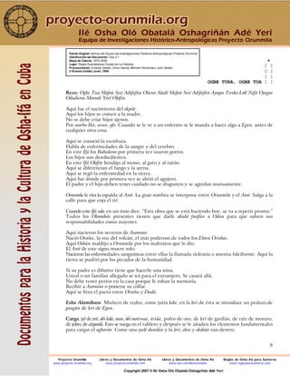 8
Fuente Original: Archivo del Equipo de Investigaciones Histórico-Antropológicas Proyecto Orunmila
Clasificación del Documento: Tipo 2.1
Etapa de Colecta: 1972-2000
Lugar: Regla-Guanabacoa Ciudad de La Habana
Procesamiento: Ernesto Valdés, Omar García, Michael Hernández, Julio Valdés
© Ernesto Valdés Janet, 1998
+
I I
O I
I I
OGBE TURA, OGBE TUA I I
Rezo: Ogbe Tua Mofoú Sesí Adifafún Oluwo Aladé Mofoú Sesí Adifafún Ayapa Tiroko Lolé Nifá Oyegue
Oduduwa Mowale Yeré Olofin.
Aquí fue el nacimiento del okpele.
Aquí los hijos se comen a la madre.
No se debe criar hijos ajenos.
Por osorbo Ikú, arun, ofo: Cuando se le ve a un enfermo se le manda a hacer algo a Egun, antes de
cualquier otra cosa.
Aquí se conoció la escultura.
Habla de enfermedades de la sangre y del cerebro.
En este Ifá los Babalawo por primera vez usaron gorros.
Los hijos son desobedientes.
En este Ifá Olofin bendijo al mono, al gato y al ratón.
Aquí se diferencian el fango y la arena.
Aquí se regó la enfermedad en la tierra.
Aquí fue donde por primera vez se abrió el agujero.
El padre y el hijo deben tener cuidado no se disgusten y se agredan mutuamente.
Orunmila le vira la espalda al Awó. La gran sombra se interpone entre Orunmila y el Awó. Salga a la
calle para que coja el iré.
Cuando este Ifá sale en un ituto dice: “Esta obra que se está haciendo hoy, se va a repetir pronto.”
Todos los Olomobás presentes tienen que darle akukó funfún a Odun para que salven sus
responsabilidades como mayores.
Aquí nacieron los secretos de Asowano.
Nació Oroiña, la voz del volcán, el más poderoso de todos los Ebora Orishas.
Aquí Oshún maldijo a Orunmila por los maltratos que le dio.
El Awó de este signo muere solo.
Nacieron las enfermedades sanguíneas entre ellas la llamada siclemia o anemia falciforme. Aquí la
tierra se pudrió por los pecados de la humanidad.
Si su padre es difunto tiene que hacerle una misa.
Usted o un familiar allegado se irá para el extranjero. Se casará allá.
No debe tener perros en la casa porque le roban la memoria.
Recibir a Asowano o ponerse su collar.
Aquí se hizo el pacto entre Oroiña y Dadá.
Eshu Alamibara: Muñeco de cedro, come jutía keke, en la lerí de ésta se introduce un pedazo de
gungún de lerí de Egun.
Carga: iyé de erú, obí kolá, osun, obí motiwao, árida, polvo de oro, de lerí de gavilán, de raíz de moruro,
de jobo, de atiponlá. Esto se ruega en el tablero y después se le añaden los elementos fundamentales
para cargar el agborán. Come una eyelé dundún y la lerí, elese y okokán van dentro.
Ilé Osha Oló Obatalá Oshagriñán Adé Yerí
Equipo de Investigaciones Histórico-Antropológicas Proyecto Orunmila
Proyecto Orunmila Libros y Documentos de Osha-Ifá Libros y Documentos de Osha-Ifá Reglas de Osha-Ifá para Santeros
www.proyecto-orunmila.org www.proyecto-orunmila.com www.lulu.com/librososhaifa www.reglasparasanteros.com
Copyright 2007 © Ilé Osha Oló Obatalá Oshagriñán Adé Yerí
 