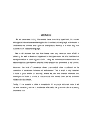 Conclusion:
As we have seen during this course, there are many hypothesis, techniques
and approaches about the learning process of the second language, that help us to
understand the process and it give us strategies to develop in a better way how
students learn a second language.
We could observe that our interviewee was very nervous even afraid of
speaking. As well as Krashen suggested in his hypotheses, the affective filter has
an important role in speaking production. During the interview we observed that our
interviewee was very nervous and that factor affected the production of his speech.
Moreover, the lack of knowledge about grammatical rules contributed to the
production of sentences that were not well created. That is why it is very important
to have a good model of teaching, where we can mix different methods and
techniques in order to create a useful model that would cover all the students’
needs in the classroom.
Finally, If the student is able to understand l2 language structure then it will
became something natural to him to use effectively the grammar rules in speaking
productive skill.
 
