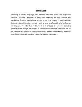 Introduction
Learning a second language has different difficulties during the acquisition
process. Students` performance could vary depending on their abilities and
dedication. The first stage of this process is the most difficult for them because
beginners do not have the necessary tools to have an efficient level of proficiency
in language. The objective of this work is to analyze a beginner`s speaking
productive skill through the analysis of some interview answers. The focus will be
on providing an evaluation about grammar and phonetics mistakes by means of
examination of the learner performance displayed in his answers.
 