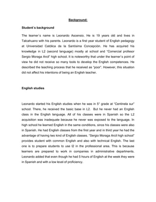 Background:
Student`s background
The learner`s name is Leonardo Ascensio. He is 19 years old and lives in
Talcahuano with his parents. Leonardo is a first year student of English pedagogy
at Universidad Católica de la Santísima Concepción. He has acquired his
knowledge in L2 (second language) mostly at school and “Comercial profesor
Sergio Moraga Arcil” high school. It is noteworthy that under the learner`s point of
view he did not receive so many tools to develop the English competences. He
described the teaching process that he received as “poor”. However, this situation
did not affect his intentions of being an English teacher.
English studies
Leonardo started his English studies when he was in 5° grade at “Centinela sur”
school. There, he received the basic base in L2. But he never had an English
class in the English language. All of his classes were in Spanish so the L2
acquisition was inadequate because he never was exposed to the language. In
high school he learned English in the same conditions, since his classes were also
in Spanish. He had English classes from the first year and in third year he had the
advantage of having two kind of English classes. “Sergio Moraga Arcil high school”
provides student with common English and also with technical English. The last
one is to prepare students to use l2 in the professional area. This is because
learners are prepared to work in companies in administrative departments.
Leonardo added that even though he had 5 hours of English at the week they were
in Spanish and with a low level of proficiency.
 