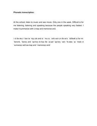 Phonetic transcription:
At the school, listen to music and see movie. Only one in the week. Difficult is for
me listening, listening and speaking because the people speaking very fastest. I
make it summarize with c-map and memorize and.
/ ʌt ðə skuːl ˈlɪsn tə ˈmjuːzɪk and siː ˈmuːvɪ. ˈonlɪ wʌn ɪn ðə wiːk. ˈdɪfɪkəlt ɪz fɒr miː
ˈlɪsnɪnk, ˈlɪsnɪŋ and ˈspiːkɪŋ bɪˈkɒz ðə ˈpiːpɒl ˈspiːkɪŋ ˈverɪ ˈfɑːstes ˈaɪ ˈmeɪk ɪt
ˈsʌməraɪz wɪð se-map and ˈmemɒraɪz and/
 