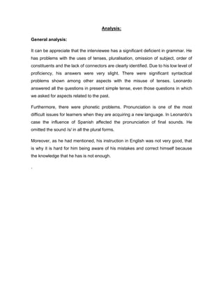 Analysis:
General analysis:
It can be appreciate that the interviewee has a significant deficient in grammar. He
has problems with the uses of tenses, pluralisation, omission of subject, order of
constituents and the lack of connectors are clearly identified. Due to his low level of
proficiency, his answers were very slight. There were significant syntactical
problems shown among other aspects with the misuse of tenses. Leonardo
answered all the questions in present simple tense, even those questions in which
we asked for aspects related to the past.
Furthermore, there were phonetic problems. Pronunciation is one of the most
difficult issues for learners when they are acquiring a new language. In Leonardo’s
case the influence of Spanish affected the pronunciation of final sounds. He
omitted the sound /s/ in all the plural forms.
Moreover, as he had mentioned, his instruction in English was not very good, that
is why it is hard for him being aware of his mistakes and correct himself because
the knowledge that he has is not enough.
.
 