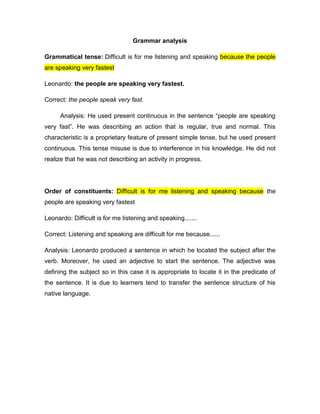 Grammar analysis
Grammatical tense: Difficult is for me listening and speaking because the people
are speaking very fastest
Leonardo: the people are speaking very fastest.
Correct: the people speak very fast.
Analysis: He used present continuous in the sentence “people are speaking
very fast”. He was describing an action that is regular, true and normal. This
characteristic is a proprietary feature of present simple tense, but he used present
continuous. This tense misuse is due to interference in his knowledge. He did not
realize that he was not describing an activity in progress.
Order of constituents: Difficult is for me listening and speaking because the
people are speaking very fastest
Leonardo: Difficult is for me listening and speaking.......
Correct: Listening and speaking are difficult for me because......
Analysis: Leonardo produced a sentence in which he located the subject after the
verb. Moreover, he used an adjective to start the sentence. The adjective was
defining the subject so in this case it is appropriate to locate it in the predicate of
the sentence. It is due to learners tend to transfer the sentence structure of his
native language.
 