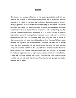 Proposal
The learner has serious deficiencies in his speaking production skill. We can
attribute this situation to an inadequate preparation due to a deficient teaching
process or to a lack of motivation by the learner. Leonardo needs to improve
mainly in grammar, because he has a weak knowledge in this aspect. One way to
improve it is providing him with grammatical structures, to make easier for him to
understand the order of the constituents of sentences in the English language. For
example the structure of present progressive is: s+ v+ ing+ c. To have an effective
improvement Leonardo must perform exercises where words can be ordered
depending on their use. This could be done using programs such as Focus on
Grammar or online web sites. It should also be reinforce the use of different types
of words like adjectives and nouns to make it easier for him to be able to identify
them and form sentences with the correct order. Moreover he could use the
computer programs available in the University such as Pronunciation Power in
order to practice, for instance vowel and final sounds, among others, to overcome
his mistakes. A good exercise to improve pronunciation is to record himself saying
a short text, and then listening and reading the text at the same time comparing
what he has said with what the text said. Thus he clearly is going to identify the
mistakes that he made.
 