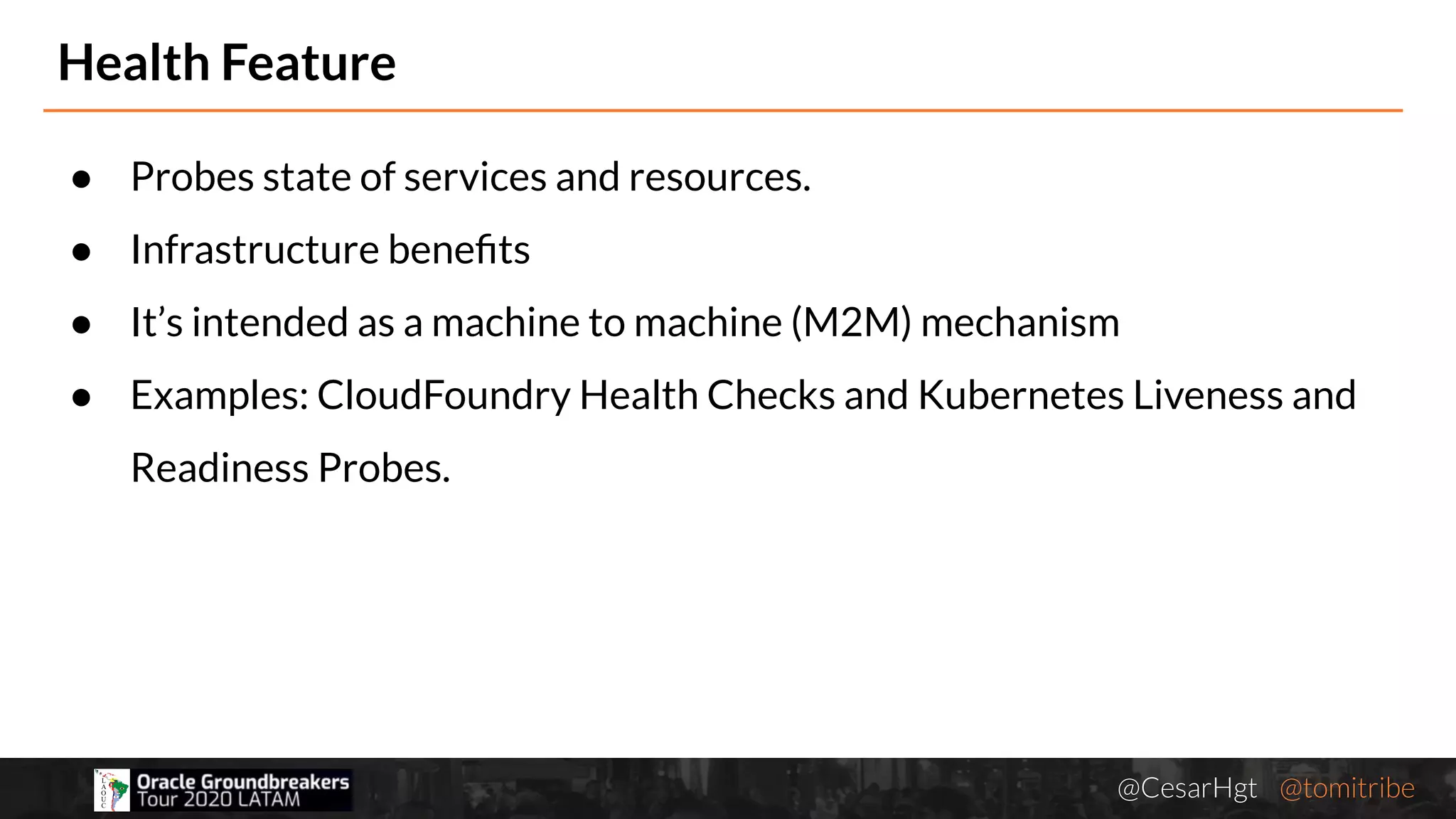 @CesarHgt @tomitribejugbaq.org
Health Feature
● Probes state of services and resources.
● Infrastructure beneﬁts
● It’s intended as a machine to machine (M2M) mechanism
● Examples: CloudFoundry Health Checks and Kubernetes Liveness and
Readiness Probes.
 