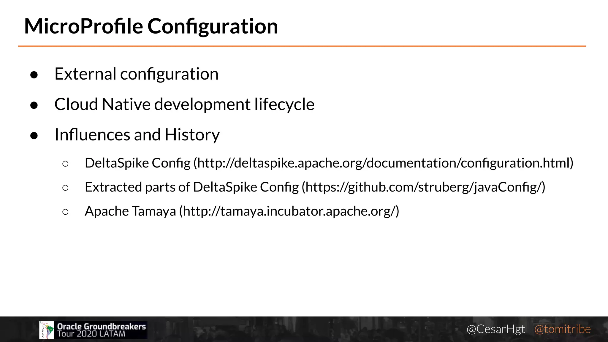 @CesarHgt @tomitribejugbaq.org
● External conﬁguration
● Cloud Native development lifecycle
● Inﬂuences and History
○ DeltaSpike Conﬁg (http://deltaspike.apache.org/documentation/conﬁguration.html)
○ Extracted parts of DeltaSpike Conﬁg (https://github.com/struberg/javaConﬁg/)
○ Apache Tamaya (http://tamaya.incubator.apache.org/)
MicroProﬁle Conﬁguration
 