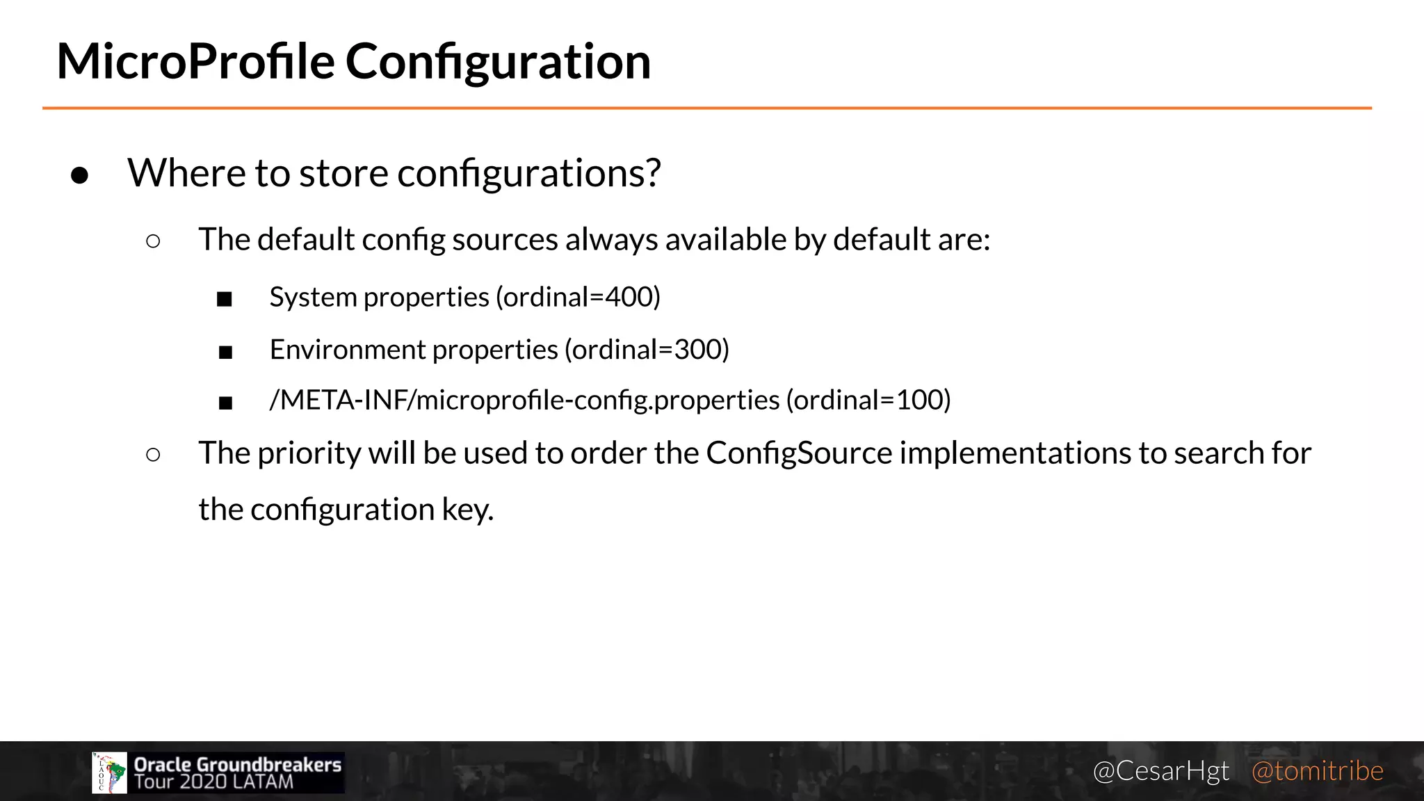 @CesarHgt @tomitribejugbaq.org
● Where to store conﬁgurations?
○ The default conﬁg sources always available by default are:
■ System properties (ordinal=400)
■ Environment properties (ordinal=300)
■ /META-INF/microproﬁle-conﬁg.properties (ordinal=100)
○ The priority will be used to order the ConﬁgSource implementations to search for
the conﬁguration key.
MicroProﬁle Conﬁguration
 
