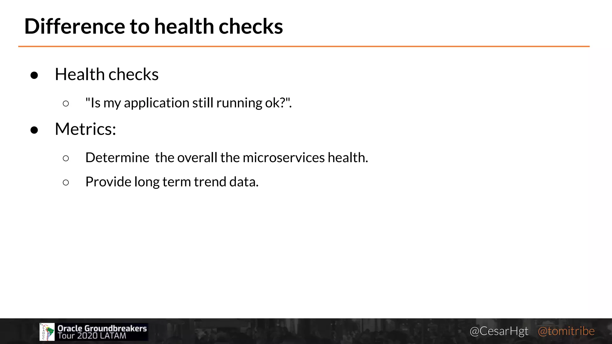 @CesarHgt @tomitribejugbaq.org
Difference to health checks
● Health checks
○ "Is my application still running ok?".
● Metrics:
○ Determine the overall the microservices health.
○ Provide long term trend data.
 