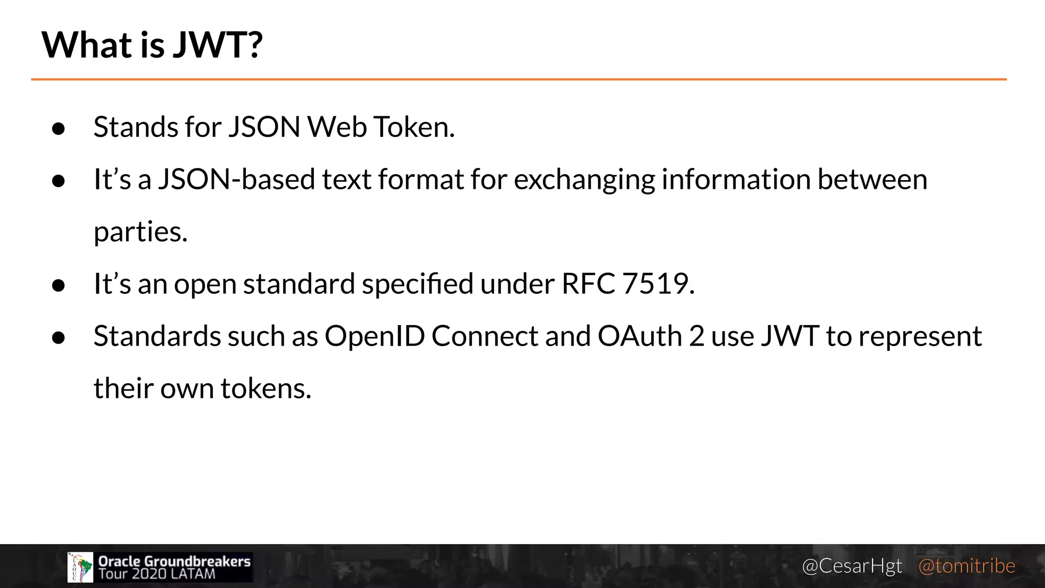 @CesarHgt @tomitribejugbaq.org
What is JWT?
● Stands for JSON Web Token.
● It’s a JSON-based text format for exchanging information between
parties.
● It’s an open standard speciﬁed under RFC 7519.
● Standards such as OpenID Connect and OAuth 2 use JWT to represent
their own tokens.
 