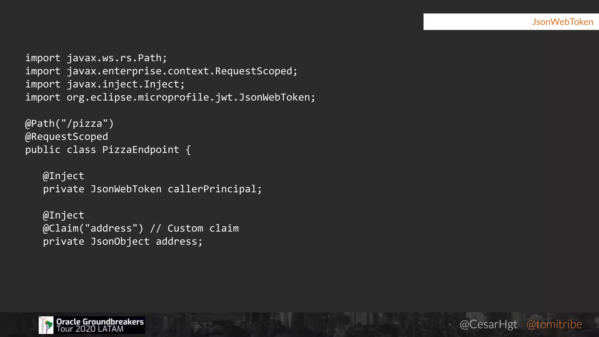 @CesarHgt @tomitribejugbaq.org
JsonWebToken
import javax.ws.rs.Path;
import javax.enterprise.context.RequestScoped;
import javax.inject.Inject;
import org.eclipse.microprofile.jwt.JsonWebToken;
@Path("/pizza")
@RequestScoped
public class PizzaEndpoint {
@Inject
private JsonWebToken callerPrincipal;
@Inject
@Claim("address") // Custom claim
private JsonObject address;
 