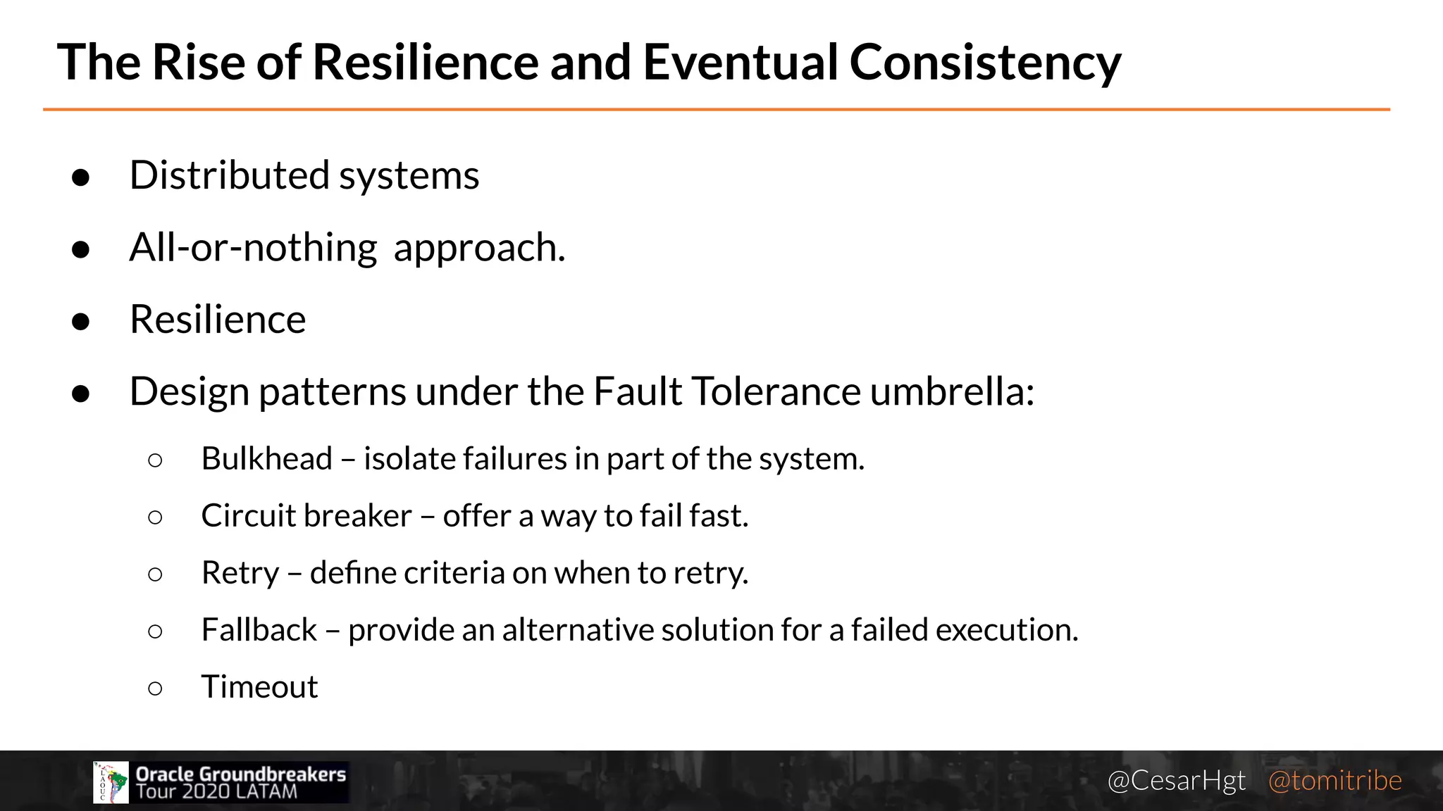 @CesarHgt @tomitribejugbaq.org
The Rise of Resilience and Eventual Consistency
● Distributed systems
● All-or-nothing approach.
● Resilience
● Design patterns under the Fault Tolerance umbrella:
○ Bulkhead – isolate failures in part of the system.
○ Circuit breaker – offer a way to fail fast.
○ Retry – deﬁne criteria on when to retry.
○ Fallback – provide an alternative solution for a failed execution.
○ Timeout
 