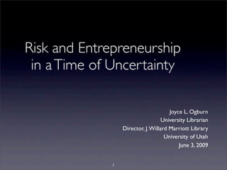 Risk and Entrepreneurship
in aTime of Uncertainty
Joyce L. Ogburn
University Librarian
Director, J.Willard Marriott Library
University of Utah
June 3, 2009
1
 