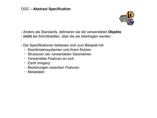 - Anders als Standards, definieren sie die verwendeten  Objekte -  nicht  die Schnittstellen, über die sie übertragen werden - Die Spezifikationen befassen sich zum Beispiel mit: Koordinatensystemen und ihrem Nutzen Strukturen der verwendeten Geometrien Verwendete  Features  an sich Earth Imagery Beziehungen zwischen  Features Metadaten OGC –  Abstract Specification 