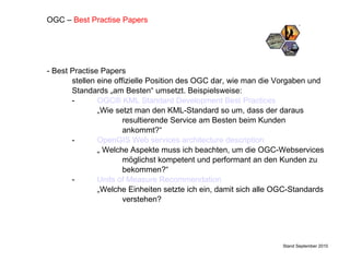 - Best Practise Papers stellen eine offizielle Position des OGC dar, wie man die Vorgaben und Standards „am Besten“ umsetzt. Beispielsweise: - OGC® KML Standard  Development  Best  Practices „ Wie setzt man den KML-Standard so um, dass der daraus resultierende Service am Besten beim Kunden ankommt?“ -  OpenGIS  Web  services   architecture   description „  Welche Aspekte muss ich beachten, um die OGC-Webservices  möglichst kompetent und performant an den Kunden zu bekommen?“ - Units  of  Measure   Recommendation „ Welche Einheiten setzte ich ein, damit sich alle OGC-Standards verstehen? Stand September 2010 OGC –  Best Practise Papers 